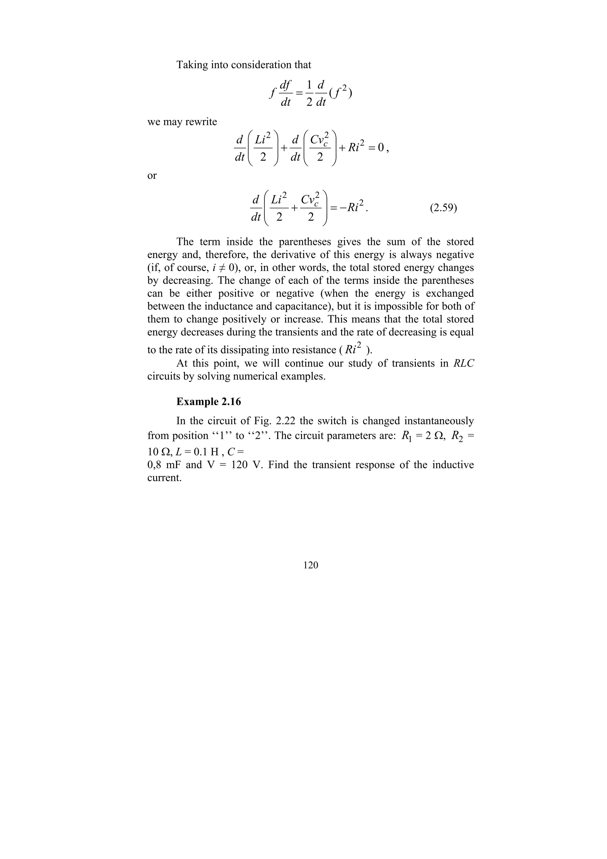 120
Taking into consideration that
)
(
2
1 2
f
dt
d
dt
df
f =
we may rewrite
0
2
2
2
2
2
=
+
⎟
⎟
⎠
⎞
⎜
⎜
⎝
⎛
+
⎟
⎟
⎠
⎞
⎜
⎜
⎝
⎛
Ri
Cv
dt
d
Li
dt
d c
,
or
2
2
2
2
2
Ri
Cv
Li
dt
d c
−
=
⎟
⎟
⎠
⎞
⎜
⎜
⎝
⎛
+ . (2.59)
The term inside the parentheses gives the sum of the stored
energy and, therefore, the derivative of this energy is always negative
(if, of course, i ≠ 0), or, in other words, the total stored energy changes
by decreasing. The change of each of the terms inside the parentheses
can be either positive or negative (when the energy is exchanged
between the inductance and capacitance), but it is impossible for both of
them to change positively or increase. This means that the total stored
energy decreases during the transients and the rate of decreasing is equal
to the rate of its dissipating into resistance ( 2
Ri ).
At this point, we will continue our study of transients in RLC
circuits by solving numerical examples.
Example 2.16
In the circuit of Fig. 2.22 the switch is changed instantaneously
from position ‘‘1’’ to ‘‘2’’. The circuit parameters are: 1
R = 2 Ω, 2
R =
10 Ω, L = 0.1 H , C =
0,8 mF and V = 120 V. Find the transient response of the inductive
current.
 