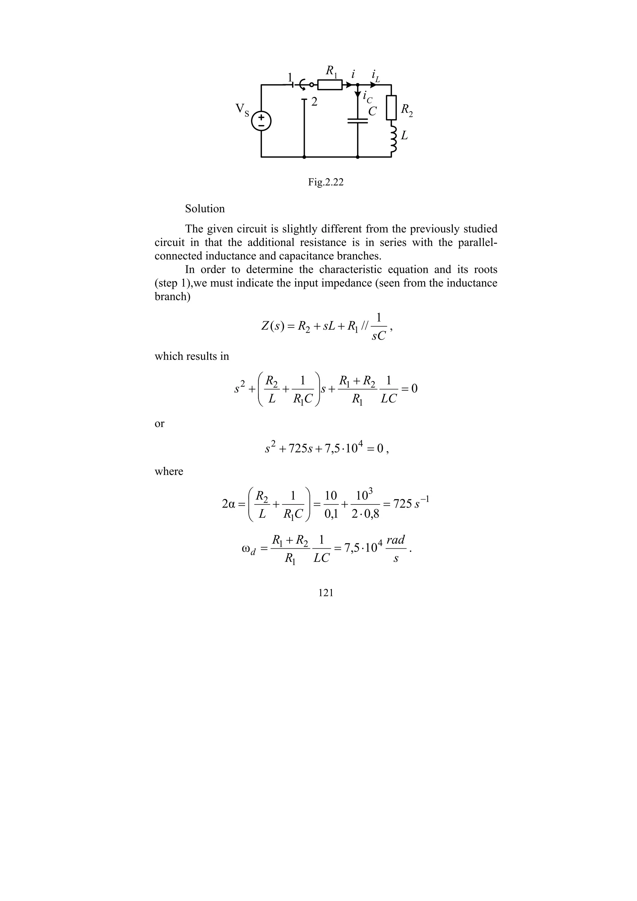 121
R1
C R2
L
i
iC
iL
1
2
VS
Fig.2.22
Solution
The given circuit is slightly different from the previously studied
circuit in that the additional resistance is in series with the parallel-
connected inductance and capacitance branches.
In order to determine the characteristic equation and its roots
(step 1),we must indicate the input impedance (seen from the inductance
branch)
sC
R
sL
R
s
Z
1
//
)
( 1
2 +
+
= ,
which results in
0
1
1
1
2
1
1
2
2
=
+
+
⎟
⎟
⎠
⎞
⎜
⎜
⎝
⎛
+
+
LC
R
R
R
s
C
R
L
R
s
or
0
10
5
,
7
725 4
2
=
⋅
+
+ s
s ,
where
1
3
1
2
725
8
,
0
2
10
1
,
0
10
1
α
2 −
=
⋅
+
=
⎟
⎟
⎠
⎞
⎜
⎜
⎝
⎛
+
= s
C
R
L
R
s
rad
LC
R
R
R
d
4
1
2
1
10
5
,
7
1
ω ⋅
=
+
= .
 