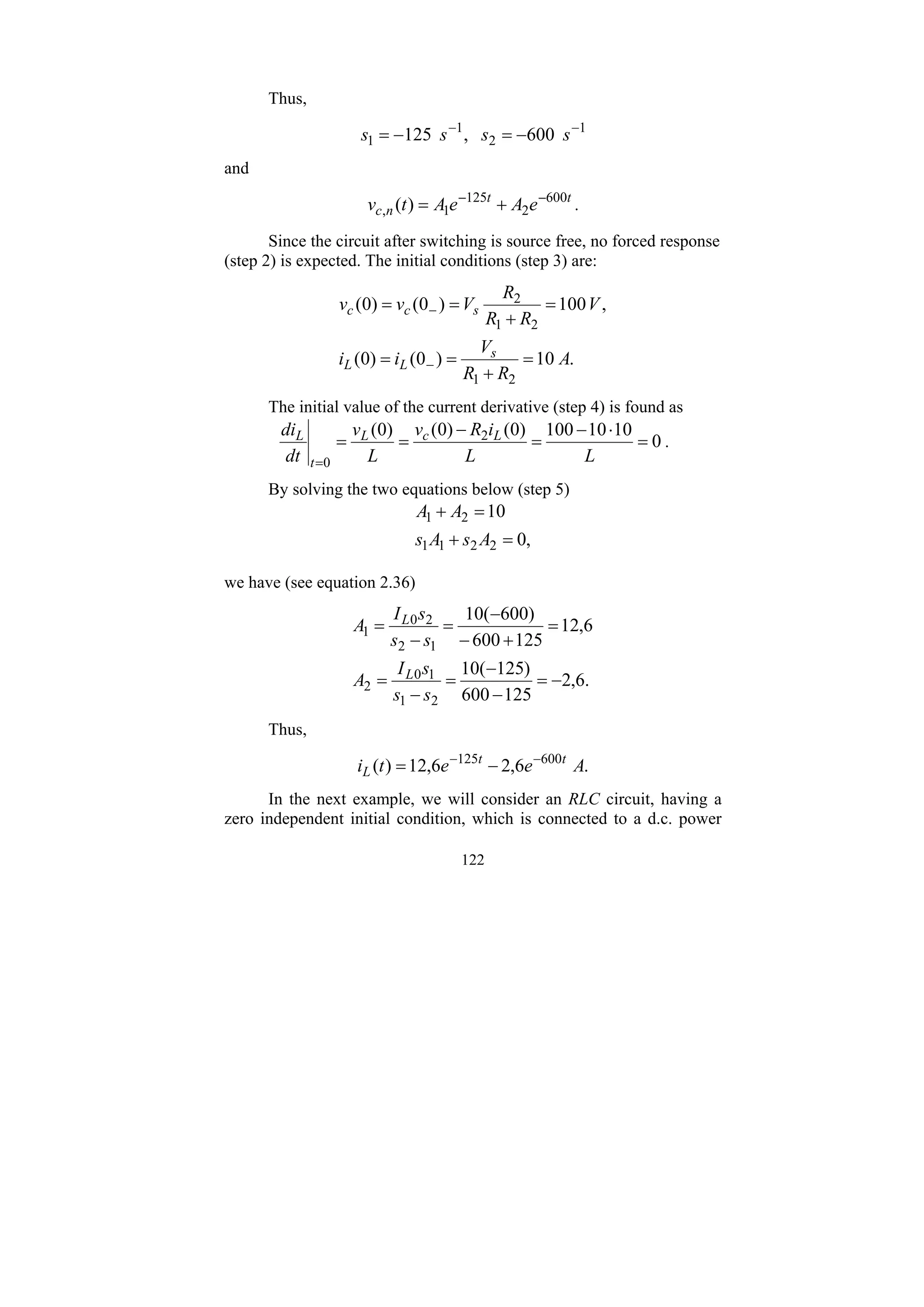 122
Thus,
1
2
1
1 600
,
125 −
−
−
=
−
= s
s
s
s
and
t
t
n
c e
A
e
A
t
v 600
2
125
1
, )
( −
−
+
= .
Since the circuit after switching is source free, no forced response
(step 2) is expected. The initial conditions (step 3) are:
.
10
)
0
(
)
0
(
,
100
)
0
(
)
0
(
2
1
2
1
2
A
R
R
V
i
i
V
R
R
R
V
v
v
s
L
L
s
c
c
=
+
=
=
=
+
=
=
−
−
The initial value of the current derivative (step 4) is found as
0
10
10
100
)
0
(
)
0
(
)
0
( 2
0
=
⋅
−
=
−
=
=
= L
L
i
R
v
L
v
dt
di L
c
L
t
L
.
By solving the two equations below (step 5)
,
0
10
2
2
1
1
2
1
=
+
=
+
A
s
A
s
A
A
we have (see equation 2.36)
.
6
,
2
125
600
)
125
(
10
6
,
12
125
600
)
600
(
10
2
1
1
0
2
1
2
2
0
1
−
=
−
−
=
−
=
=
+
−
−
=
−
=
s
s
s
I
A
s
s
s
I
A
L
L
Thus,
.
6
,
2
6
,
12
)
( 600
125
A
e
e
t
i t
t
L
−
−
−
=
In the next example, we will consider an RLC circuit, having a
zero independent initial condition, which is connected to a d.c. power
 