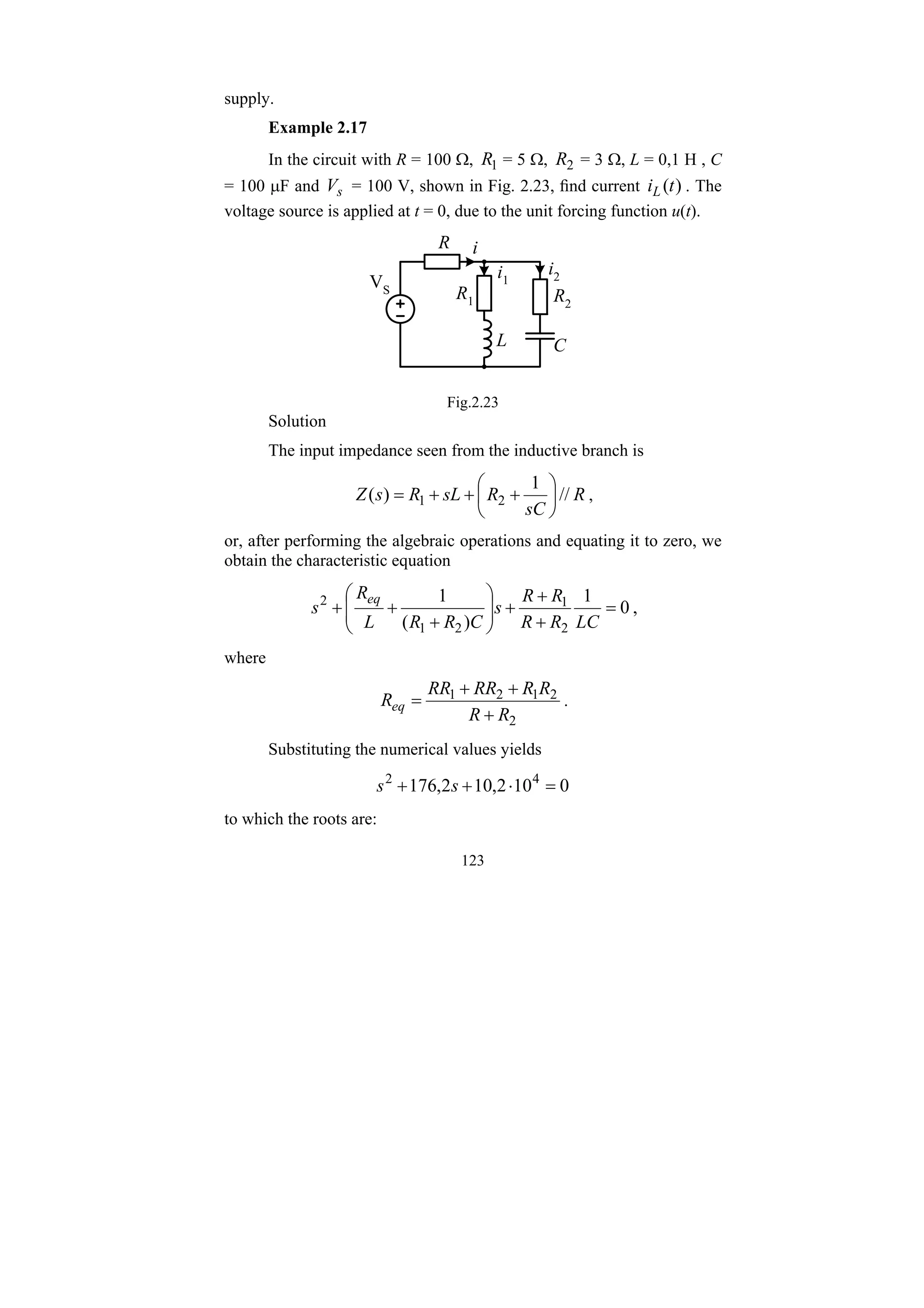 123
supply.
Example 2.17
In the circuit with R = 100 Ω, 1
R = 5 Ω, 2
R = 3 Ω, L = 0,1 H , C
= 100 μF and s
V = 100 V, shown in Fig. 2.23, find current )
(t
iL . The
voltage source is applied at t = 0, due to the unit forcing function u(t).
R2
R1
R
L C
i1
i2
VS
i
Fig.2.23
Solution
The input impedance seen from the inductive branch is
R
sC
R
sL
R
s
Z //
1
)
( 2
1 ⎟
⎠
⎞
⎜
⎝
⎛
+
+
+
= ,
or, after performing the algebraic operations and equating it to zero, we
obtain the characteristic equation
0
1
)
(
1
2
1
2
1
2
=
+
+
+
⎟
⎟
⎠
⎞
⎜
⎜
⎝
⎛
+
+
+
LC
R
R
R
R
s
C
R
R
L
R
s
eq
,
where
2
2
1
2
1
R
R
R
R
RR
RR
Req
+
+
+
= .
Substituting the numerical values yields
0
10
2
,
10
2
,
176 4
2
=
⋅
+
+ s
s
to which the roots are:
 