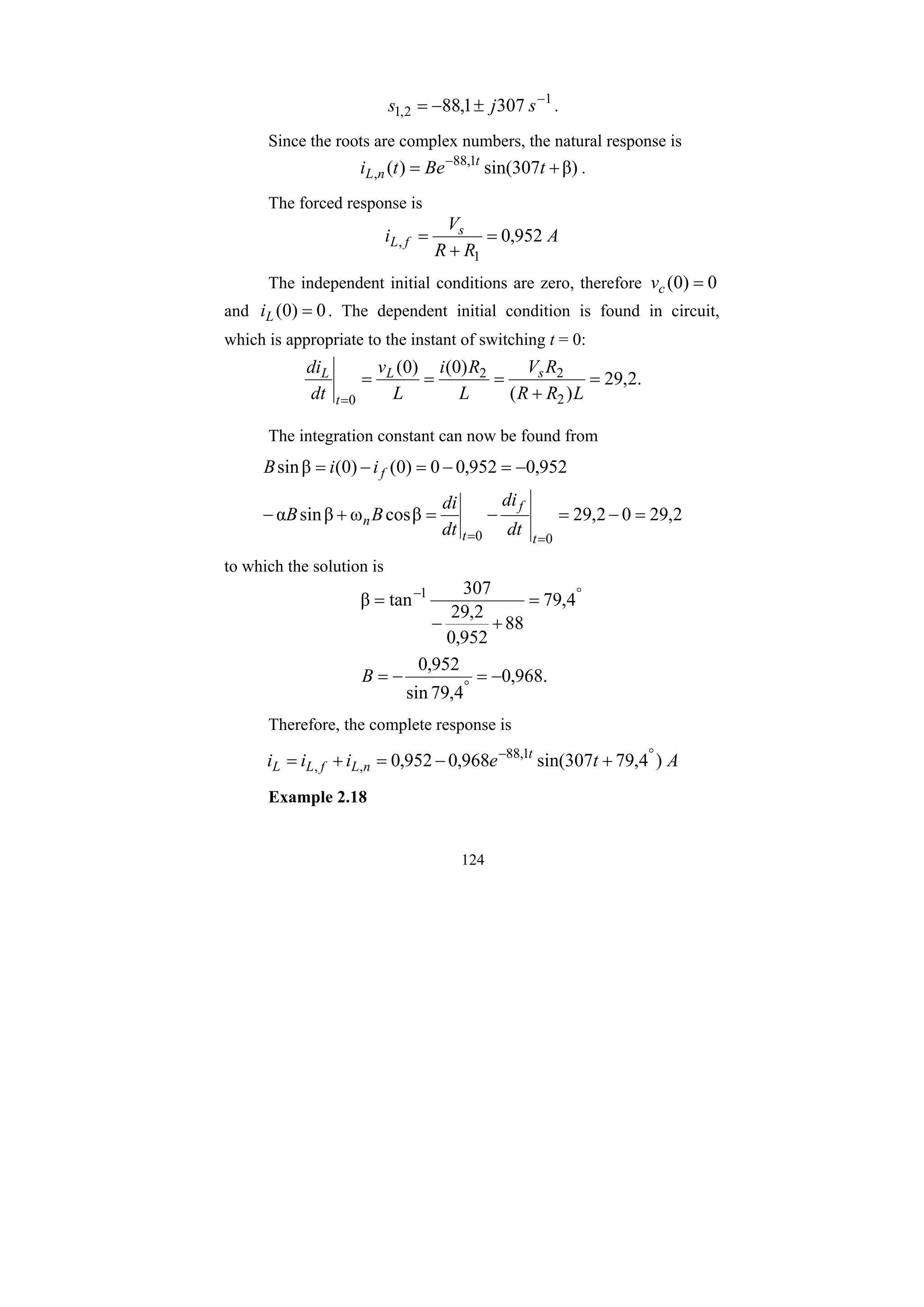 124
1
2
,
1 307
1
,
88 −
±
−
= s
j
s .
Since the roots are complex numbers, the natural response is
β)
307
sin(
)
( 1
,
88
, +
= −
t
Be
t
i t
n
L .
The forced response is
A
R
R
V
i s
f
L 952
,
0
1
, =
+
=
The independent initial conditions are zero, therefore 0
)
0
( =
c
v
and 0
)
0
( =
L
i . The dependent initial condition is found in circuit,
which is appropriate to the instant of switching t = 0:
.
2
,
29
)
(
)
0
(
)
0
(
2
2
2
0
=
+
=
=
=
= L
R
R
R
V
L
R
i
L
v
dt
di s
L
t
L
The integration constant can now be found from
2
,
29
0
2
,
29
β
cos
ω
β
sin
α
952
,
0
952
,
0
0
)
0
(
)
0
(
β
sin
0
0
=
−
=
−
=
+
−
−
=
−
=
−
=
=
= t
f
t
n
f
dt
di
dt
di
B
B
i
i
B
to which the solution is
.
968
,
0
4
,
79
sin
952
,
0
4
,
79
88
952
,
0
2
,
29
307
tan
β 1
−
=
−
=
=
+
−
=
°
°
−
B
Therefore, the complete response is
A
t
e
i
i
i t
n
L
f
L
L )
4
,
79
307
sin(
968
,
0
952
,
0 1
,
88
,
,
°
−
+
−
=
+
=
Example 2.18
 