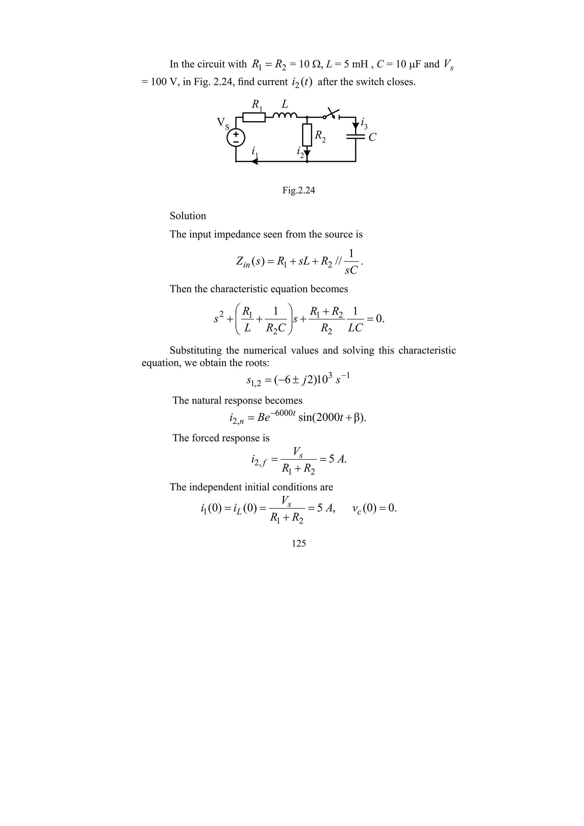 125
In the circuit with 2
1 R
R = = 10 Ω, L = 5 mH , C = 10 μF and s
V
= 100 V, in Fig. 2.24, find current )
(
2 t
i after the switch closes.
L
C
R1
R2
i1 i2
i3
VS
Fig.2.24
Solution
The input impedance seen from the source is
sC
R
sL
R
s
Zin
1
//
)
( 2
1 +
+
= .
Then the characteristic equation becomes
.
0
1
1
2
2
1
2
1
2
=
+
+
⎟
⎟
⎠
⎞
⎜
⎜
⎝
⎛
+
+
LC
R
R
R
s
C
R
L
R
s
Substituting the numerical values and solving this characteristic
equation, we obtain the roots:
1
3
2
,
1 10
)
2
6
( −
±
−
= s
j
s
The natural response becomes
β).
2000
sin(
6000
,
2 +
= −
t
Be
i t
n
The forced response is
.
5
2
1
,
2 A
R
R
V
i s
f =
+
=
The independent initial conditions are
.
0
)
0
(
,
5
)
0
(
)
0
(
2
1
1 =
=
+
=
= c
s
L v
A
R
R
V
i
i
 