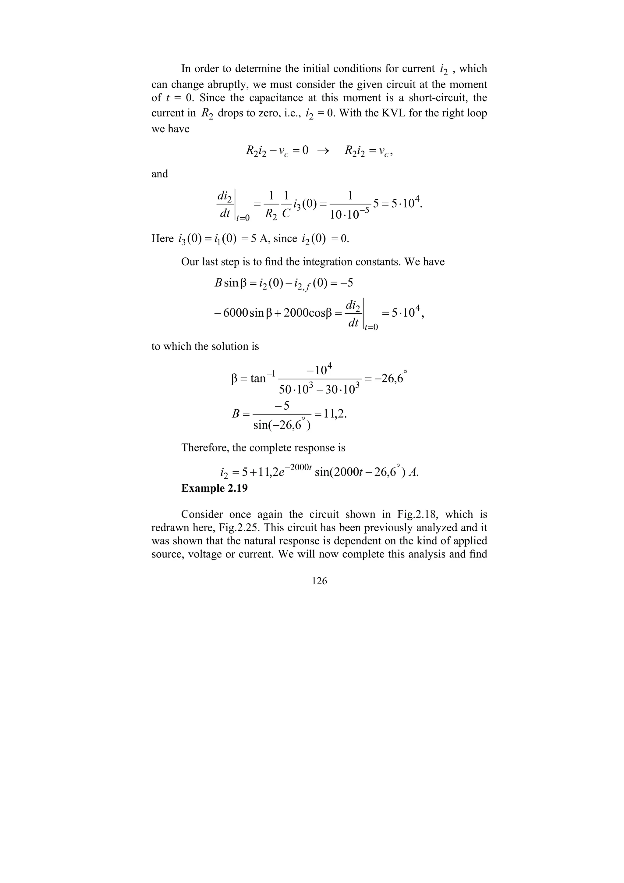 126
In order to determine the initial conditions for current 2
i , which
can change abruptly, we must consider the given circuit at the moment
of t = 0. Since the capacitance at this moment is a short-circuit, the
current in 2
R drops to zero, i.e., 2
i = 0. With the KVL for the right loop
we have
,
0 2
2
2
2 c
c v
i
R
v
i
R =
→
=
−
and
.
10
5
5
10
10
1
)
0
(
1
1 4
5
3
2
0
2
⋅
=
⋅
=
= −
=
i
C
R
dt
di
t
Here )
0
(
)
0
( 1
3 i
i = = 5 A, since )
0
(
2
i = 0.
Our last step is to find the integration constants. We have
,
10
5
2000cosβ
β
sin
6000
5
)
0
(
)
0
(
β
sin
4
0
2
,
2
2
⋅
=
=
+
−
−
=
−
=
=
t
f
dt
di
i
i
B
to which the solution is
.
2
,
11
)
6
,
26
sin(
5
6
,
26
10
30
10
50
10
tan
β 3
3
4
1
=
−
−
=
−
=
⋅
−
⋅
−
=
°
°
−
B
Therefore, the complete response is
.
)
6
,
26
2000
sin(
2
,
11
5 2000
2 A
t
e
i t °
−
−
+
=
Example 2.19
Consider once again the circuit shown in Fig.2.18, which is
redrawn here, Fig.2.25. This circuit has been previously analyzed and it
was shown that the natural response is dependent on the kind of applied
source, voltage or current. We will now complete this analysis and find
 