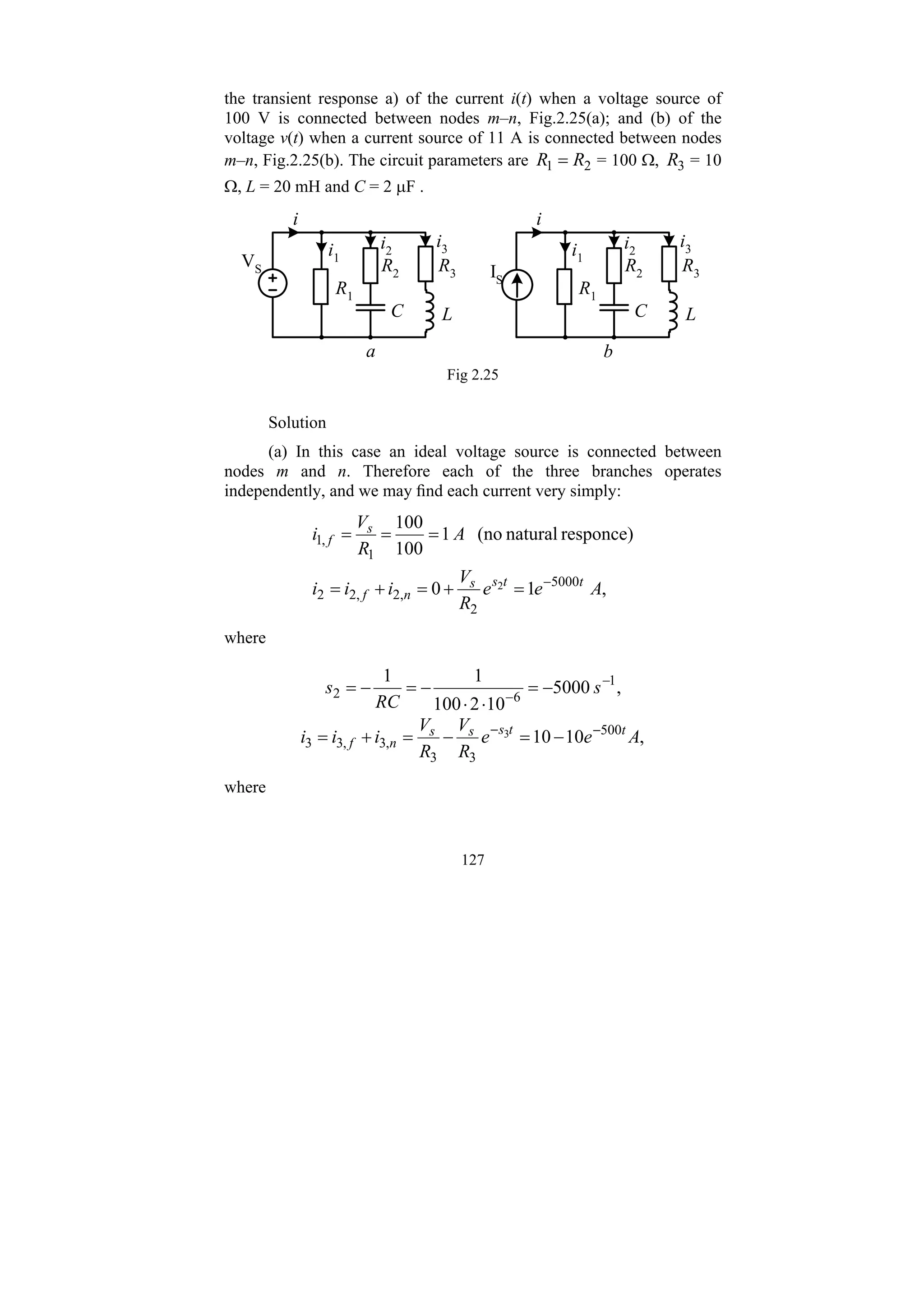 127
the transient response a) of the current i(t) when a voltage source of
100 V is connected between nodes m–n, Fig.2.25(a); and (b) of the
voltage v(t) when a current source of 11 A is connected between nodes
m–n, Fig.2.25(b). The circuit parameters are 2
1 R
R = = 100 Ω, 3
R = 10
Ω, L = 20 mH and C = 2 μF .
R2 R3
L
C
R1
a
i1
i2
i3
i
VS
b
IS
R2 R3
L
C
R1
i1
i2
i3
i
Fig 2.25
Solution
(a) In this case an ideal voltage source is connected between
nodes m and n. Therefore each of the three branches operates
independently, and we may find each current very simply:
,
1
0
responce)
natural
(no
1
100
100
5000
2
,
2
,
2
2
1
,
1
2 A
e
e
R
V
i
i
i
A
R
V
i
t
t
s
s
n
f
s
f
−
=
+
=
+
=
=
=
=
where
,
5000
10
2
100
1
1 1
6
2
−
−
−
=
⋅
⋅
−
=
−
= s
RC
s
,
10
10 500
3
3
,
3
,
3
3
3 A
e
e
R
V
R
V
i
i
i t
t
s
s
s
n
f
−
−
−
=
−
=
+
=
where
 