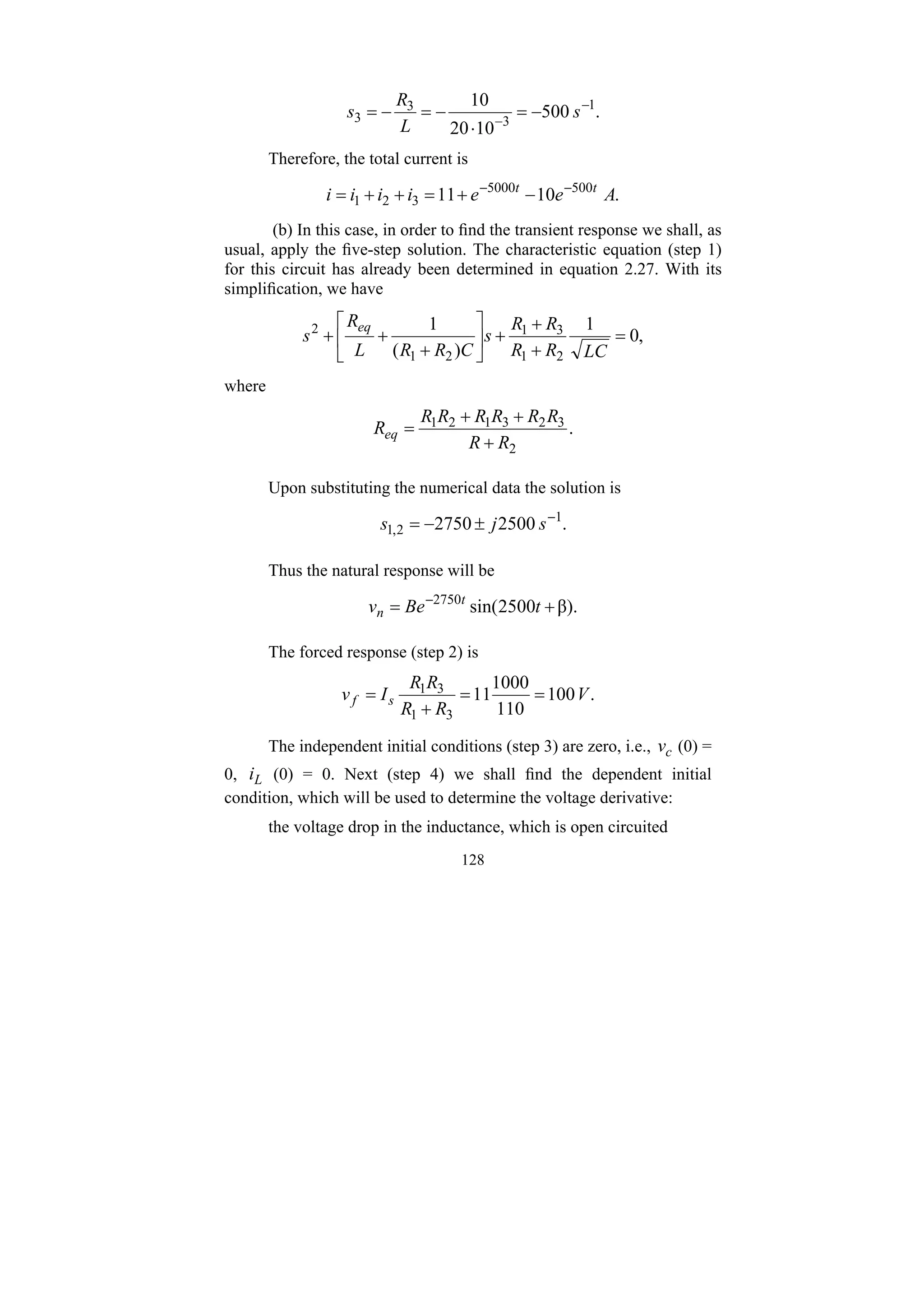 128
.
500
10
20
10 1
3
3
3
−
−
−
=
⋅
−
=
−
= s
L
R
s
Therefore, the total current is
.
10
11 500
5000
3
2
1 A
e
e
i
i
i
i t
t −
−
−
+
=
+
+
=
(b) In this case, in order to find the transient response we shall, as
usual, apply the five-step solution. The characteristic equation (step 1)
for this circuit has already been determined in equation 2.27. With its
simplification, we have
,
0
1
)
(
1
2
1
3
1
2
1
2
=
+
+
+
⎥
⎦
⎤
⎢
⎣
⎡
+
+
+
LC
R
R
R
R
s
C
R
R
L
R
s
eq
where
.
2
3
2
3
1
2
1
R
R
R
R
R
R
R
R
Req
+
+
+
=
Upon substituting the numerical data the solution is
.
2500
2750 1
2
,
1
−
±
−
= s
j
s
Thus the natural response will be
β).
2500
sin(
2750
+
= −
t
Be
v t
n
The forced response (step 2) is
.
100
110
1000
11
3
1
3
1
V
R
R
R
R
I
v s
f =
=
+
=
The independent initial conditions (step 3) are zero, i.e., c
v (0) =
0, L
i (0) = 0. Next (step 4) we shall find the dependent initial
condition, which will be used to determine the voltage derivative:
the voltage drop in the inductance, which is open circuited
 