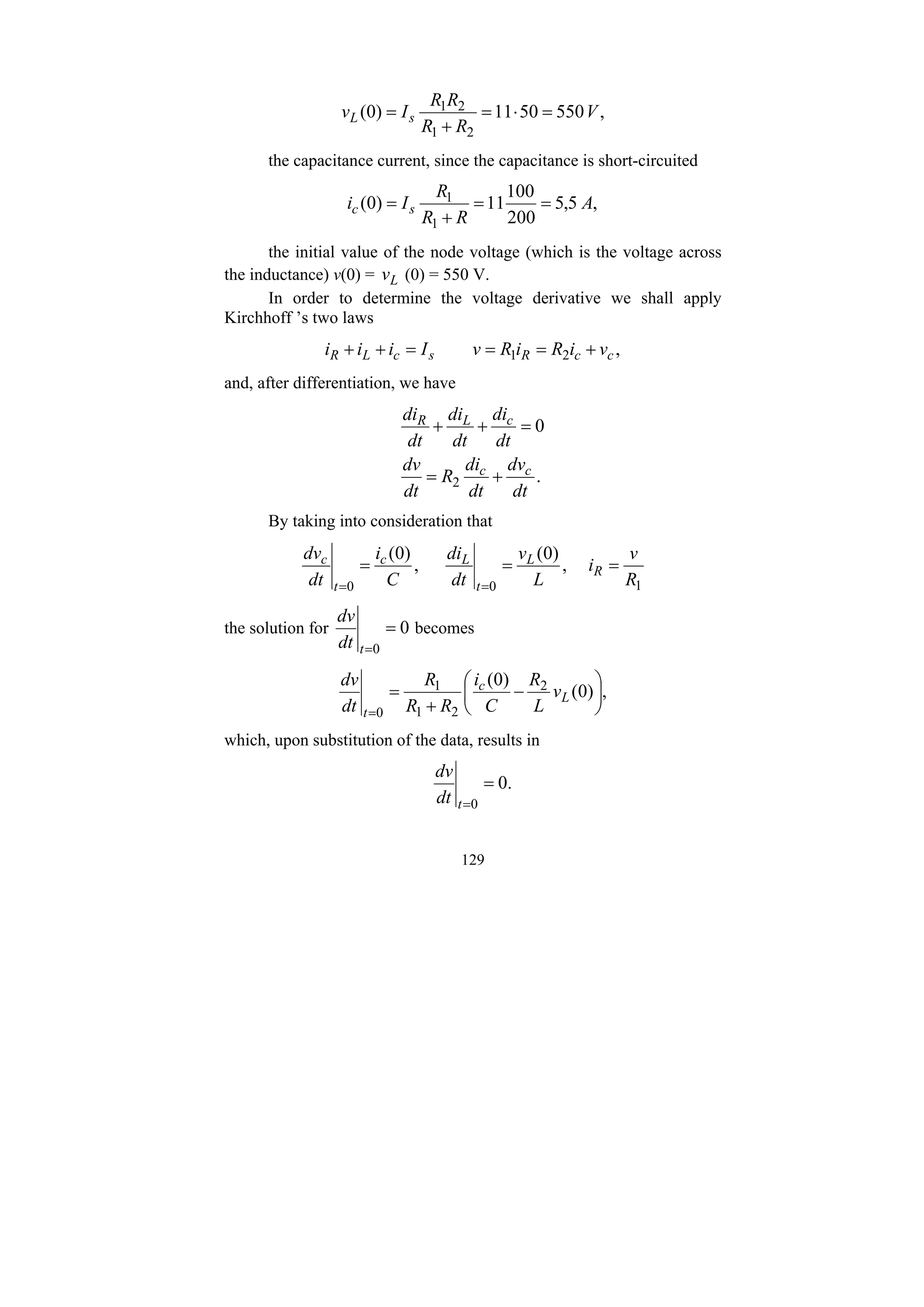 129
,
550
50
11
)
0
(
2
1
2
1
V
R
R
R
R
I
v s
L =
⋅
=
+
=
the capacitance current, since the capacitance is short-circuited
,
5
,
5
200
100
11
)
0
(
1
1
A
R
R
R
I
i s
c =
=
+
=
the initial value of the node voltage (which is the voltage across
the inductance) v(0) = L
v (0) = 550 V.
In order to determine the voltage derivative we shall apply
Kirchhoff ’s two laws
,
2
1 c
c
R
s
c
L
R v
i
R
i
R
v
I
i
i
i +
=
=
=
+
+
and, after differentiation, we have
.
0
2
dt
dv
dt
di
R
dt
dv
dt
di
dt
di
dt
di
c
c
c
L
R
+
=
=
+
+
By taking into consideration that
1
0
0
,
)
0
(
,
)
0
(
R
v
i
L
v
dt
di
C
i
dt
dv
R
L
t
L
c
t
c
=
=
=
=
=
the solution for 0
0
=
=
t
dt
dv
becomes
,
)
0
(
)
0
( 2
2
1
1
0
⎟
⎠
⎞
⎜
⎝
⎛
−
+
=
=
L
c
t
v
L
R
C
i
R
R
R
dt
dv
which, upon substitution of the data, results in
.
0
0
=
=
t
dt
dv
 