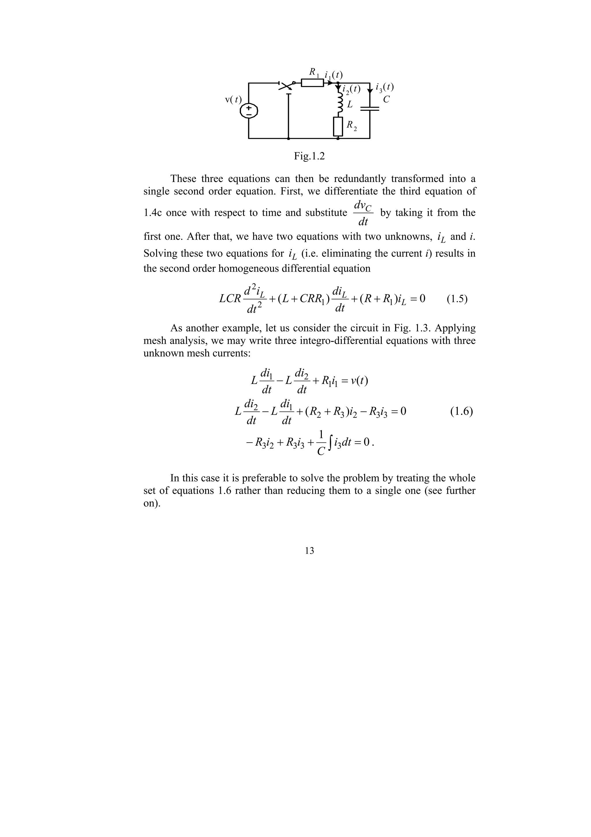 13
R1
v( t) C
R2
L
i1(t)
i2
(t) i3
(t)
Fig.1.2
These three equations can then be redundantly transformed into a
single second order equation. First, we differentiate the third equation of
1.4c once with respect to time and substitute
dt
dvC
by taking it from the
first one. After that, we have two equations with two unknowns, L
i and i.
Solving these two equations for L
i (i.e. eliminating the current i) results in
the second order homogeneous differential equation
0
)
(
)
( 1
1
2
2
=
+
+
+
+ L
L
L
i
R
R
dt
di
CRR
L
dt
i
d
LCR (1.5)
As another example, let us consider the circuit in Fig. 1.3. Applying
mesh analysis, we may write three integro-differential equations with three
unknown mesh currents:
)
(
1
1
2
1
t
v
i
R
dt
di
L
dt
di
L =
+
−
0
)
( 3
3
2
3
2
1
2
=
−
+
+
− i
R
i
R
R
dt
di
L
dt
di
L (1.6)
∫ =
+
+
− 0
1
3
3
3
2
3 dt
i
C
i
R
i
R .
In this case it is preferable to solve the problem by treating the whole
set of equations 1.6 rather than reducing them to a single one (see further
on).
 