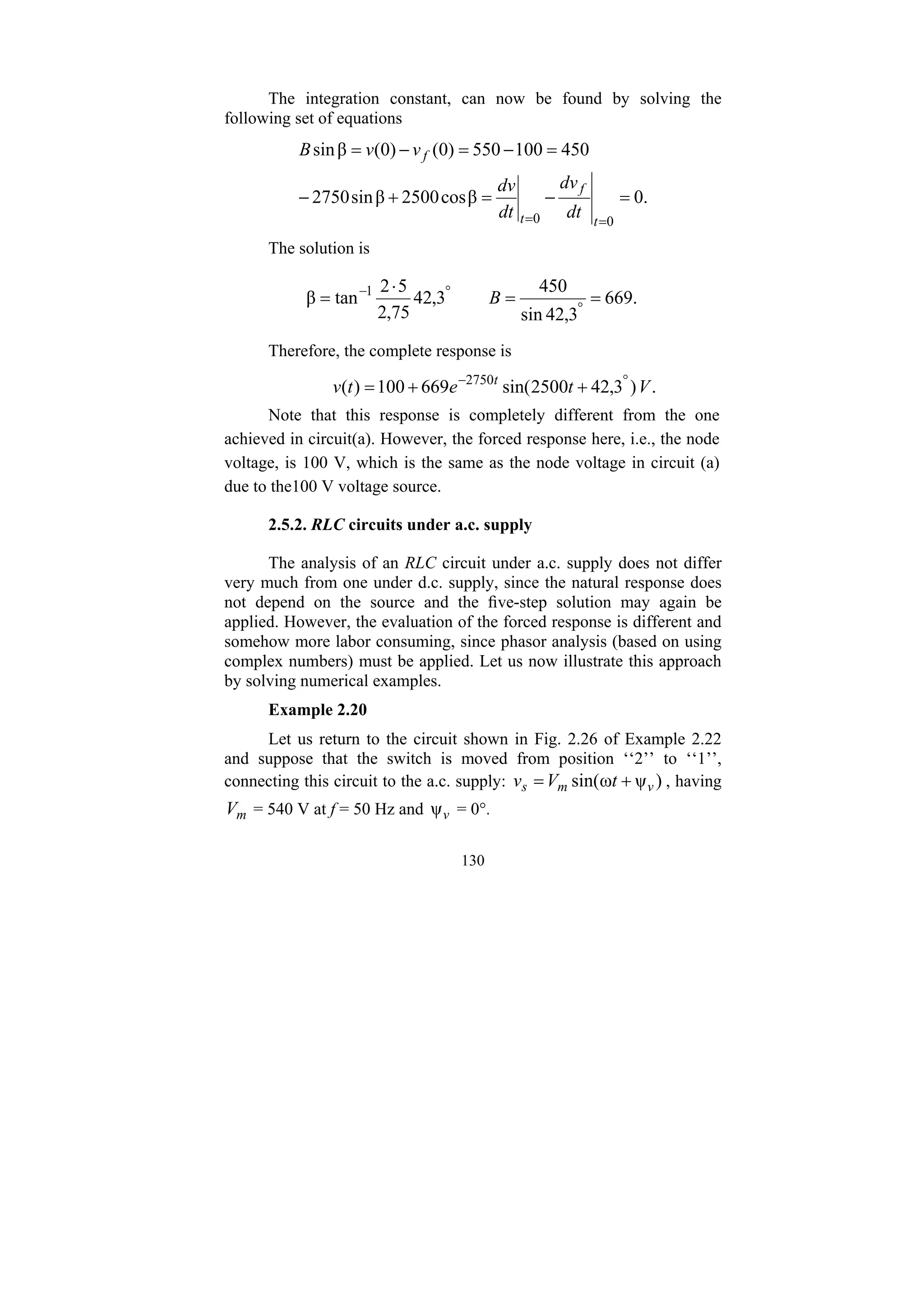 130
The integration constant, can now be found by solving the
following set of equations
.
0
β
cos
2500
β
sin
2750
450
100
550
)
0
(
)
0
(
β
sin
0
0
=
−
=
+
−
=
−
=
−
=
=
= t
f
t
f
dt
dv
dt
dv
v
v
B
The solution is
.
669
3
,
42
sin
450
3
,
42
75
,
2
5
2
tan
β 1
=
=
⋅
= °
°
−
B
Therefore, the complete response is
.
)
3
,
42
2500
sin(
669
100
)
( 2750
V
t
e
t
v t °
−
+
+
=
Note that this response is completely different from the one
achieved in circuit(a). However, the forced response here, i.e., the node
voltage, is 100 V, which is the same as the node voltage in circuit (a)
due to the100 V voltage source.
2.5.2. RLC circuits under a.c. supply
The analysis of an RLC circuit under a.c. supply does not differ
very much from one under d.c. supply, since the natural response does
not depend on the source and the five-step solution may again be
applied. However, the evaluation of the forced response is different and
somehow more labor consuming, since phasor analysis (based on using
complex numbers) must be applied. Let us now illustrate this approach
by solving numerical examples.
Example 2.20
Let us return to the circuit shown in Fig. 2.26 of Example 2.22
and suppose that the switch is moved from position ‘‘2’’ to ‘‘1’’,
connecting this circuit to the a.c. supply: )
ψ
ω
sin( v
m
s t
V
v +
= , having
m
V = 540 V at f = 50 Hz and v
ψ = 0°.
 