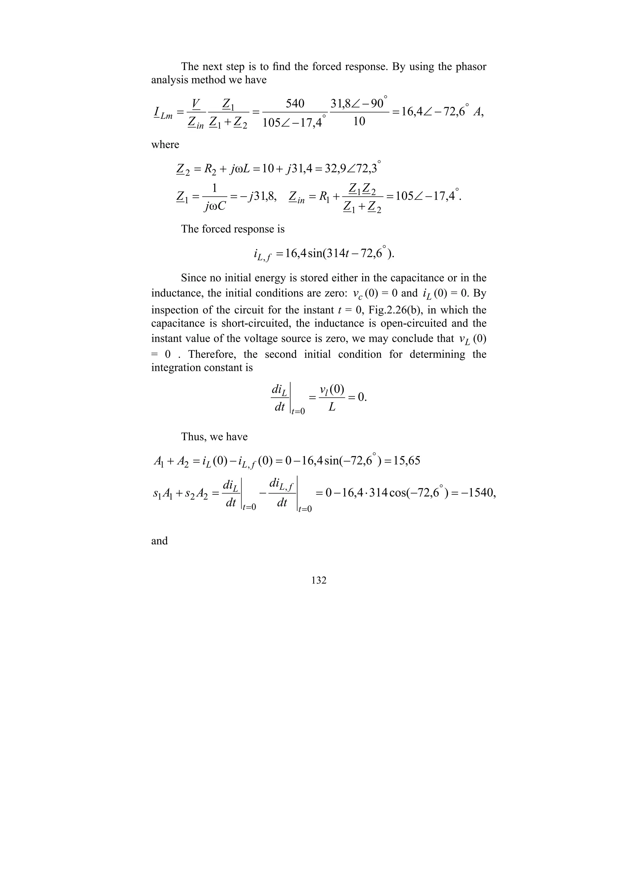 132
The next step is to find the forced response. By using the phasor
analysis method we have
,
6
,
72
4
,
16
10
90
8
,
31
4
,
17
105
540
2
1
1 A
Z
Z
Z
Z
V
I
in
Lm
°
°
°
−
∠
=
−
∠
−
∠
=
+
=
where
.
4
,
17
105
,
8
,
31
ω
1
3
,
72
9
,
32
4
,
31
10
ω
2
1
2
1
1
1
2
2
°
°
−
∠
=
+
+
=
−
=
=
∠
=
+
=
+
=
Z
Z
Z
Z
R
Z
j
C
j
Z
j
L
j
R
Z
in
The forced response is
).
6
,
72
314
sin(
4
,
16
,
°
−
= t
i f
L
Since no initial energy is stored either in the capacitance or in the
inductance, the initial conditions are zero: c
v (0) = 0 and L
i (0) = 0. By
inspection of the circuit for the instant t = 0, Fig.2.26(b), in which the
capacitance is short-circuited, the inductance is open-circuited and the
instant value of the voltage source is zero, we may conclude that L
v (0)
= 0 . Therefore, the second initial condition for determining the
integration constant is
.
0
)
0
(
0
=
=
= L
v
dt
di l
t
L
Thus, we have
,
1540
)
6
,
72
cos(
314
4
,
16
0
65
,
15
)
6
,
72
sin(
4
,
16
0
)
0
(
)
0
(
0
,
0
2
2
1
1
,
2
1
−
=
−
⋅
−
=
−
=
+
=
−
−
=
−
=
+
°
=
=
°
t
f
L
t
L
f
L
L
dt
di
dt
di
A
s
A
s
i
i
A
A
and
 