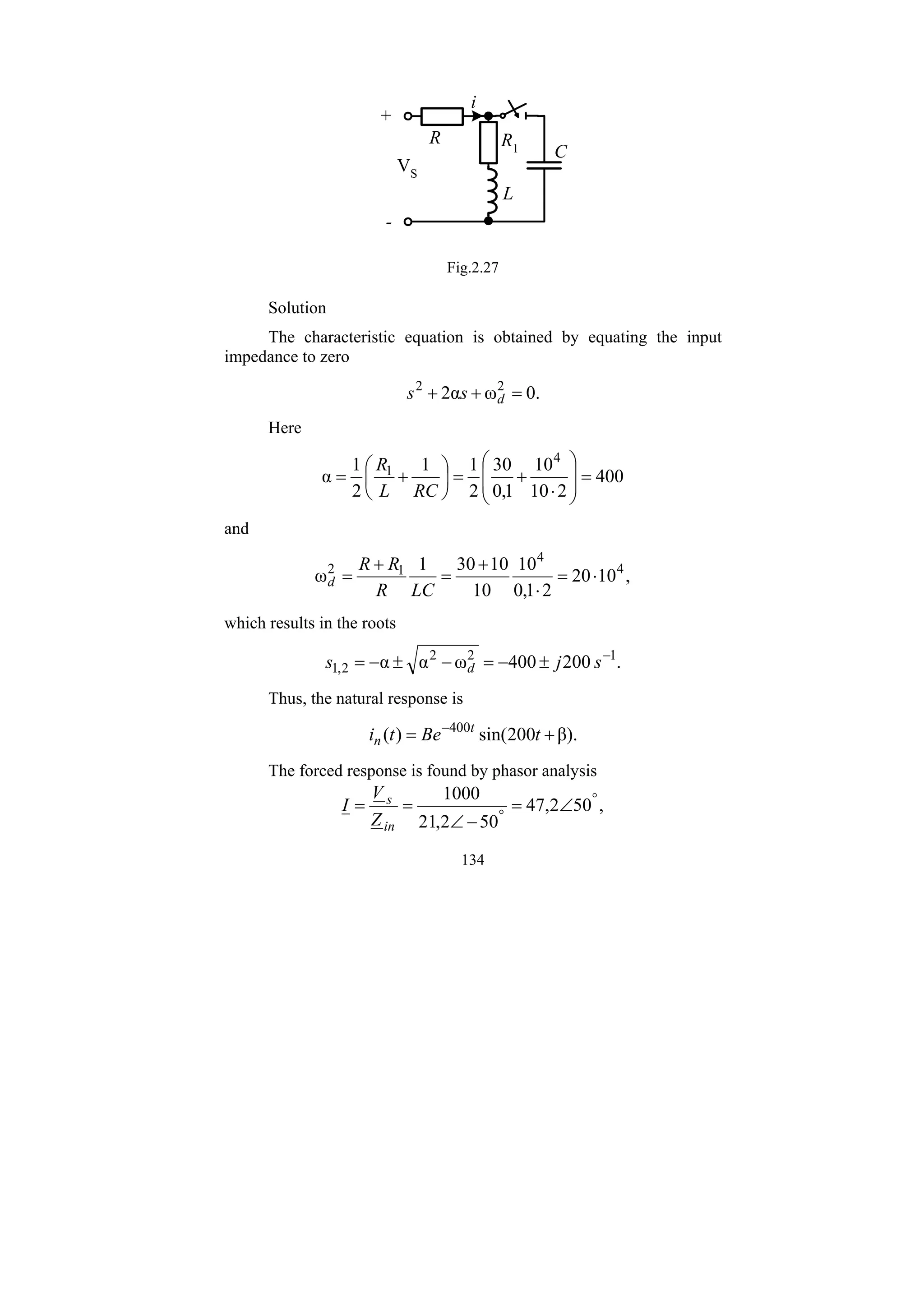 134
L
R
C
+
-
i
R1
VS
Fig.2.27
Solution
The characteristic equation is obtained by equating the input
impedance to zero
.
0
ω
α
2 2
2
=
+
+ d
s
s
Here
400
2
10
10
1
,
0
30
2
1
1
2
1
α
4
1
=
⎟
⎟
⎠
⎞
⎜
⎜
⎝
⎛
⋅
+
=
⎟
⎠
⎞
⎜
⎝
⎛
+
=
RC
L
R
and
,
10
20
2
1
,
0
10
10
10
30
1
ω 4
4
1
2
⋅
=
⋅
+
=
+
=
LC
R
R
R
d
which results in the roots
.
200
400
ω
α
α 1
2
2
2
,
1
−
±
−
=
−
±
−
= s
j
s d
Thus, the natural response is
β).
200
sin(
)
( 400
+
= −
t
Be
t
i t
n
The forced response is found by phasor analysis
,
50
2
,
47
50
2
,
21
1000 °
°
∠
=
−
∠
=
=
in
s
Z
V
I
 
