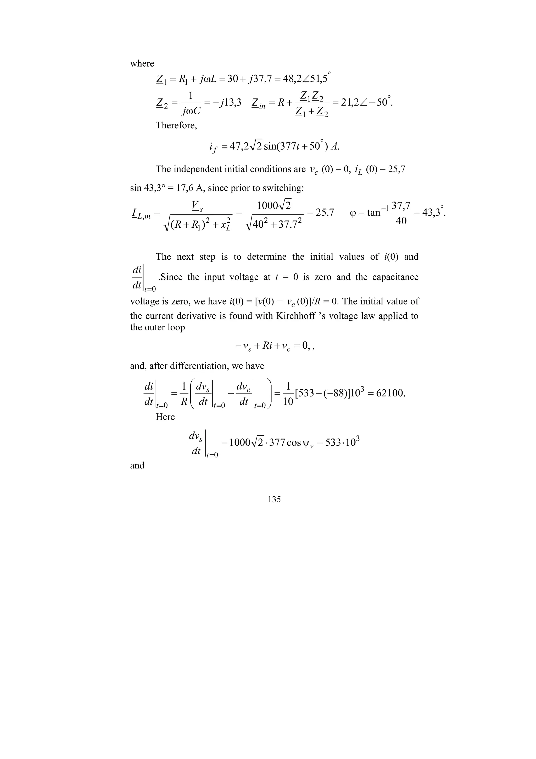 135
where
.
50
2
,
21
3
,
13
ω
1
5
,
51
2
,
48
7
,
37
30
ω
2
1
2
1
2
1
1
°
°
−
∠
=
+
+
=
−
=
=
∠
=
+
=
+
=
Z
Z
Z
Z
R
Z
j
C
j
Z
j
L
j
R
Z
in
Therefore,
.
)
50
377
sin(
2
2
,
47 A
t
if
°
+
=
The independent initial conditions are c
v (0) = 0, L
i (0) = 25,7
sin 43,3° = 17,6 A, since prior to switching:
.
3
,
43
40
7
,
37
tan
φ
7
,
25
7
,
37
40
2
1000
)
(
1
2
2
2
2
1
,
°
−
=
=
=
+
=
+
+
=
L
s
m
L
x
R
R
V
I
The next step is to determine the initial values of i(0) and
0
=
t
dt
di
.Since the input voltage at t = 0 is zero and the capacitance
voltage is zero, we have i(0) = [v(0) − c
v (0)]/R = 0. The initial value of
the current derivative is found with Kirchhoff ’s voltage law applied to
the outer loop
,
0
=
+
+
− c
s v
Ri
v ,
and, after differentiation, we have
.
62100
10
)]
88
(
533
[
10
1
1 3
0
0
0
=
−
−
=
⎟
⎟
⎠
⎞
⎜
⎜
⎝
⎛
−
=
=
=
= t
c
t
s
t dt
dv
dt
dv
R
dt
di
Here
3
0
10
533
ψ
cos
377
2
1000 ⋅
=
⋅
=
=
v
t
s
dt
dv
and
 