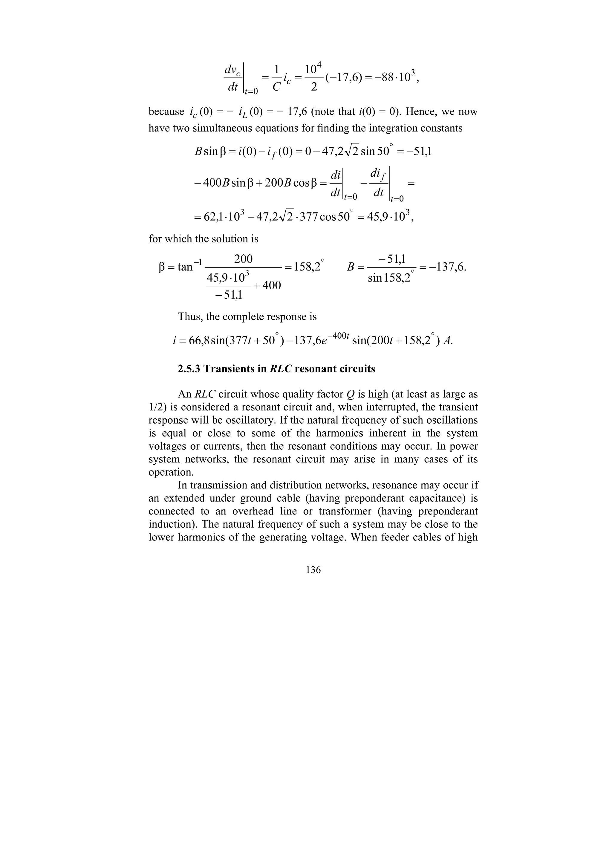 136
,
10
88
)
6
,
17
(
2
10
1 3
4
0
⋅
−
=
−
=
=
=
c
t
c
i
C
dt
dv
because c
i (0) = − L
i (0) = − 17,6 (note that i(0) = 0). Hence, we now
have two simultaneous equations for finding the integration constants
,
10
9
,
45
50
cos
377
2
2
,
47
10
1
,
62
β
cos
200
β
sin
400
1
,
51
50
sin
2
2
,
47
0
)
0
(
)
0
(
β
sin
3
3
0
0
⋅
=
⋅
−
⋅
=
=
−
=
+
−
−
=
−
=
−
=
°
=
=
°
t
f
t
f
dt
di
dt
di
B
B
i
i
B
for which the solution is
.
6
,
137
2
,
158
sin
1
,
51
2
,
158
400
1
,
51
10
9
,
45
200
tan
β 3
1
−
=
−
=
=
+
−
⋅
= °
°
−
B
Thus, the complete response is
.
)
2
,
158
200
sin(
6
,
137
)
50
377
sin(
8
,
66 400
A
t
e
t
i t °
−
°
+
−
+
=
2.5.3 Transients in RLC resonant circuits
An RLC circuit whose quality factor Q is high (at least as large as
1/2) is considered a resonant circuit and, when interrupted, the transient
response will be oscillatory. If the natural frequency of such oscillations
is equal or close to some of the harmonics inherent in the system
voltages or currents, then the resonant conditions may occur. In power
system networks, the resonant circuit may arise in many cases of its
operation.
In transmission and distribution networks, resonance may occur if
an extended under ground cable (having preponderant capacitance) is
connected to an overhead line or transformer (having preponderant
induction). The natural frequency of such a system may be close to the
lower harmonics of the generating voltage. When feeder cables of high
 