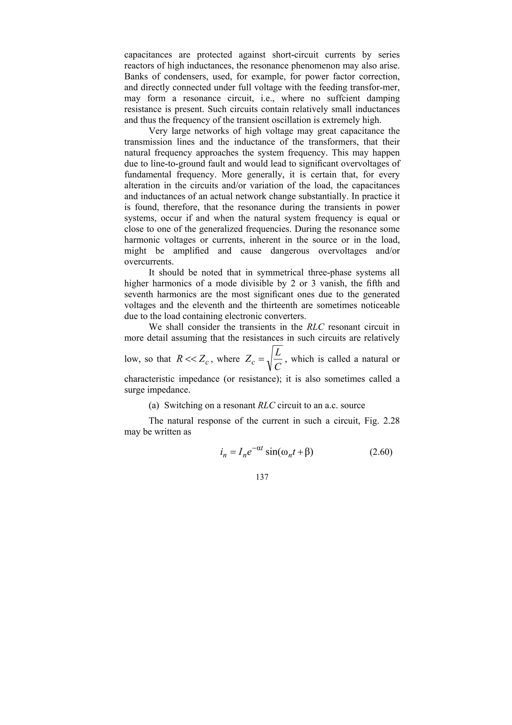 137
capacitances are protected against short-circuit currents by series
reactors of high inductances, the resonance phenomenon may also arise.
Banks of condensers, used, for example, for power factor correction,
and directly connected under full voltage with the feeding transfor-mer,
may form a resonance circuit, i.e., where no suffcient damping
resistance is present. Such circuits contain relatively small inductances
and thus the frequency of the transient oscillation is extremely high.
Very large networks of high voltage may great capacitance the
transmission lines and the inductance of the transformers, that their
natural frequency approaches the system frequency. This may happen
due to line-to-ground fault and would lead to significant overvoltages of
fundamental frequency. More generally, it is certain that, for every
alteration in the circuits and/or variation of the load, the capacitances
and inductances of an actual network change substantially. In practice it
is found, therefore, that the resonance during the transients in power
systems, occur if and when the natural system frequency is equal or
close to one of the generalized frequencies. During the resonance some
harmonic voltages or currents, inherent in the source or in the load,
might be amplified and cause dangerous overvoltages and/or
overcurrents.
It should be noted that in symmetrical three-phase systems all
higher harmonics of a mode divisible by 2 or 3 vanish, the fifth and
seventh harmonics are the most significant ones due to the generated
voltages and the eleventh and the thirteenth are sometimes noticeable
due to the load containing electronic converters.
We shall consider the transients in the RLC resonant circuit in
more detail assuming that the resistances in such circuits are relatively
low, so that c
Z
R << , where
C
L
Zc = , which is called a natural or
characteristic impedance (or resistance); it is also sometimes called a
surge impedance.
(a) Switching on a resonant RLC circuit to an a.c. source
The natural response of the current in such a circuit, Fig. 2.28
may be written as
β)
ω
sin(
α
+
= −
t
e
I
i n
t
n
n (2.60)
 