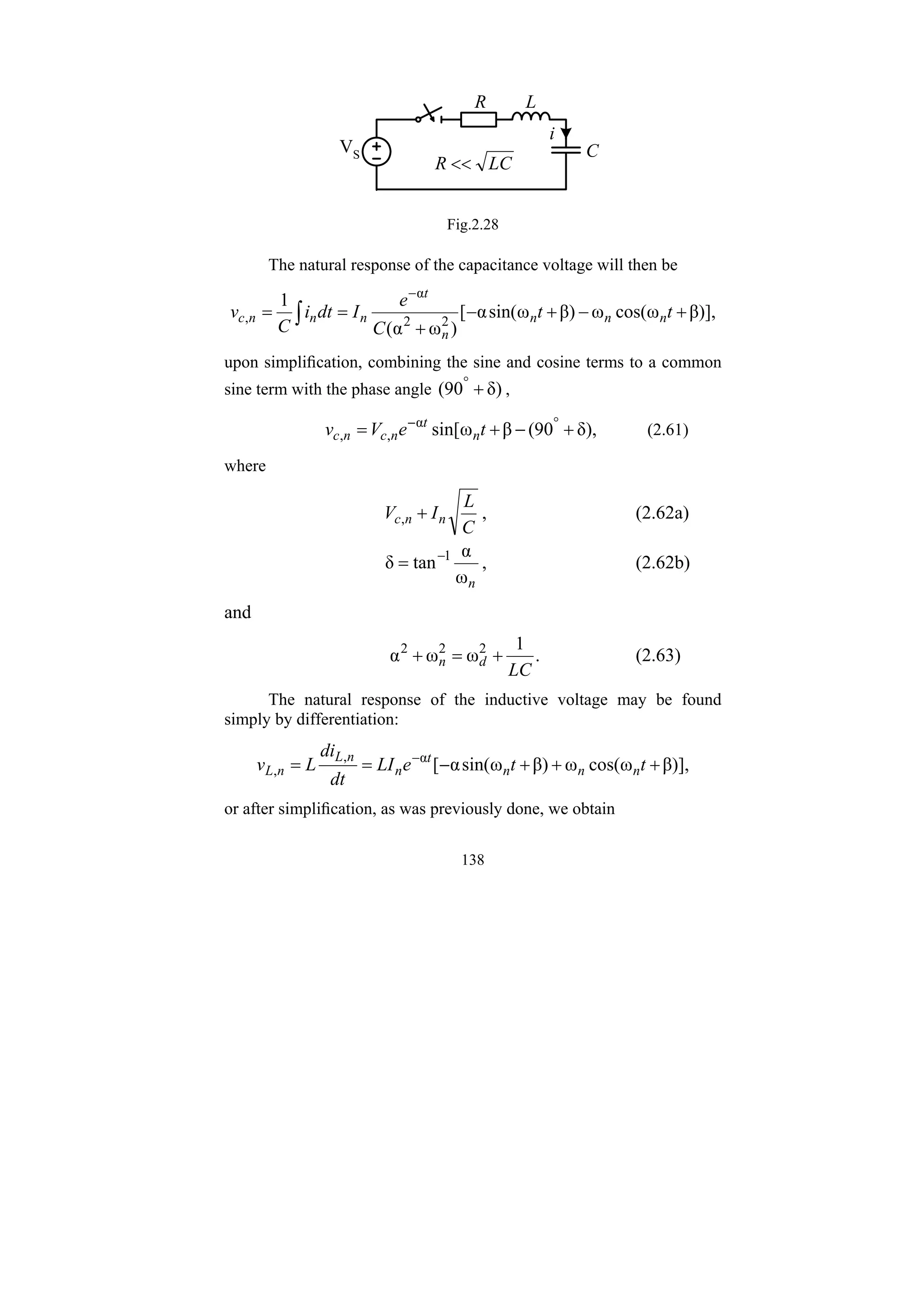 138
R L
C
i
VS
LC
R <<
Fig.2.28
The natural response of the capacitance voltage will then be
β)],
ω
cos(
ω
β)
ω
sin(
α
[
)
ω
α
(
1
2
2
α
, +
−
+
−
+
=
=
−
∫ t
t
C
e
I
dt
i
C
v n
n
n
n
t
n
n
n
c
upon simplification, combining the sine and cosine terms to a common
sine term with the phase angle δ)
90
( +
°
,
δ),
90
(
β
ω
sin[
α
,
, +
−
+
= °
−
t
e
V
v n
t
n
c
n
c (2.61)
where
C
L
I
V n
n
c +
, , (2.62a)
n
ω
α
tan
δ 1
−
= , (2.62b)
and
.
1
ω
ω
α 2
2
2
LC
d
n +
=
+ (2.63)
The natural response of the inductive voltage may be found
simply by differentiation:
β)],
ω
cos(
ω
β)
ω
sin(
α
[
α
,
, +
+
+
−
=
= −
t
t
e
LI
dt
di
L
v n
n
n
t
n
n
L
n
L
or after simplification, as was previously done, we obtain
 