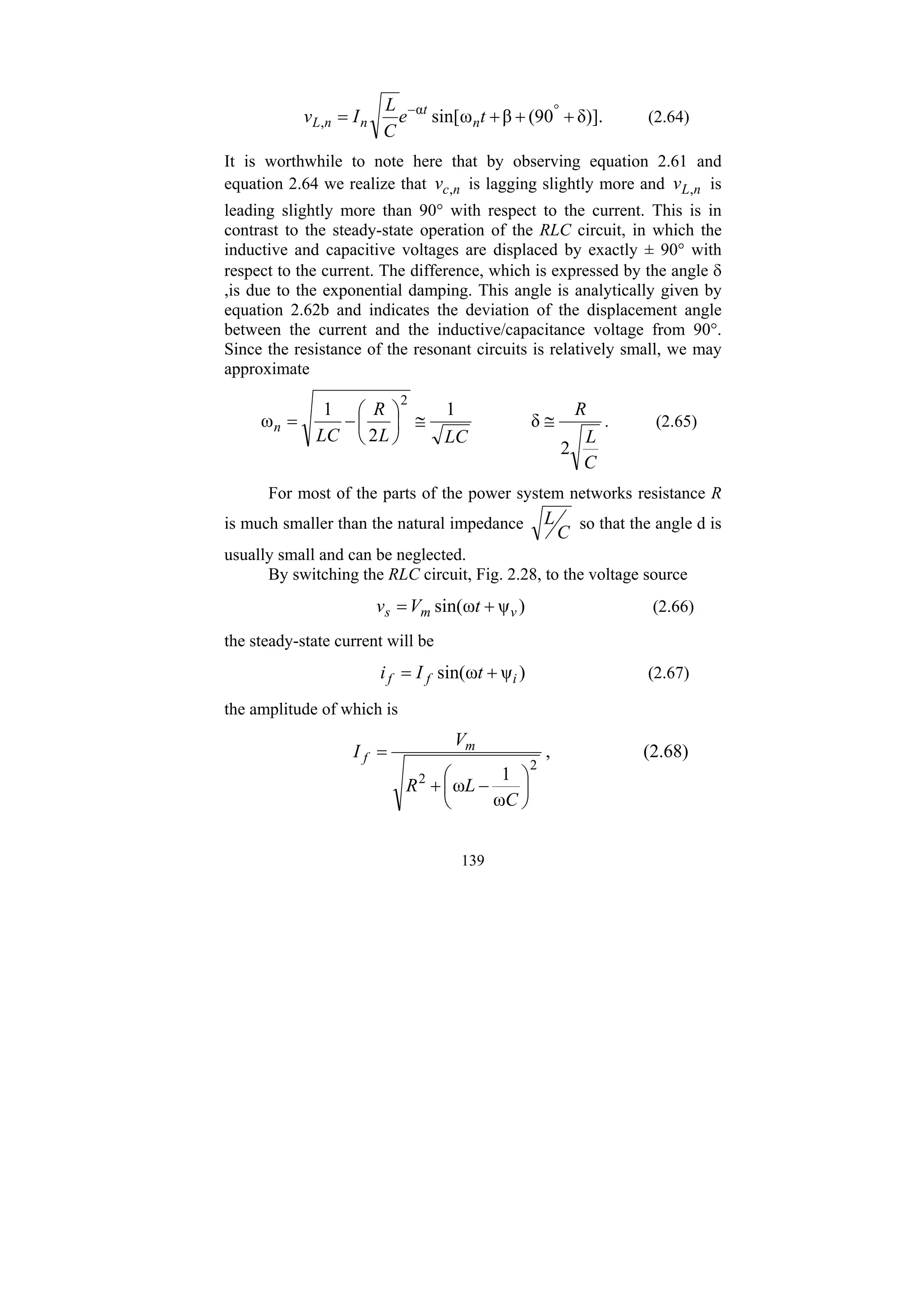 139
δ)].
90
(
β
ω
sin[
α
, +
+
+
= °
−
t
e
C
L
I
v n
t
n
n
L (2.64)
It is worthwhile to note here that by observing equation 2.61 and
equation 2.64 we realize that n
c
v , is lagging slightly more and n
L
v , is
leading slightly more than 90° with respect to the current. This is in
contrast to the steady-state operation of the RLC circuit, in which the
inductive and capacitive voltages are displaced by exactly ± 90° with
respect to the current. The difference, which is expressed by the angle δ
,is due to the exponential damping. This angle is analytically given by
equation 2.62b and indicates the deviation of the displacement angle
between the current and the inductive/capacitance voltage from 90°.
Since the resistance of the resonant circuits is relatively small, we may
approximate
C
L
R
LC
L
R
LC
n
2
δ
1
2
1
ω
2
≅
≅
⎟
⎠
⎞
⎜
⎝
⎛
−
= . (2.65)
For most of the parts of the power system networks resistance R
is much smaller than the natural impedance
C
L so that the angle d is
usually small and can be neglected.
By switching the RLC circuit, Fig. 2.28, to the voltage source
)
ψ
ω
sin( v
m
s t
V
v +
= (2.66)
the steady-state current will be
)
ψ
ω
sin( i
f
f t
I
i +
= (2.67)
the amplitude of which is
2
2
ω
1
ω ⎟
⎠
⎞
⎜
⎝
⎛
−
+
=
C
L
R
V
I m
f , (2.68)
 