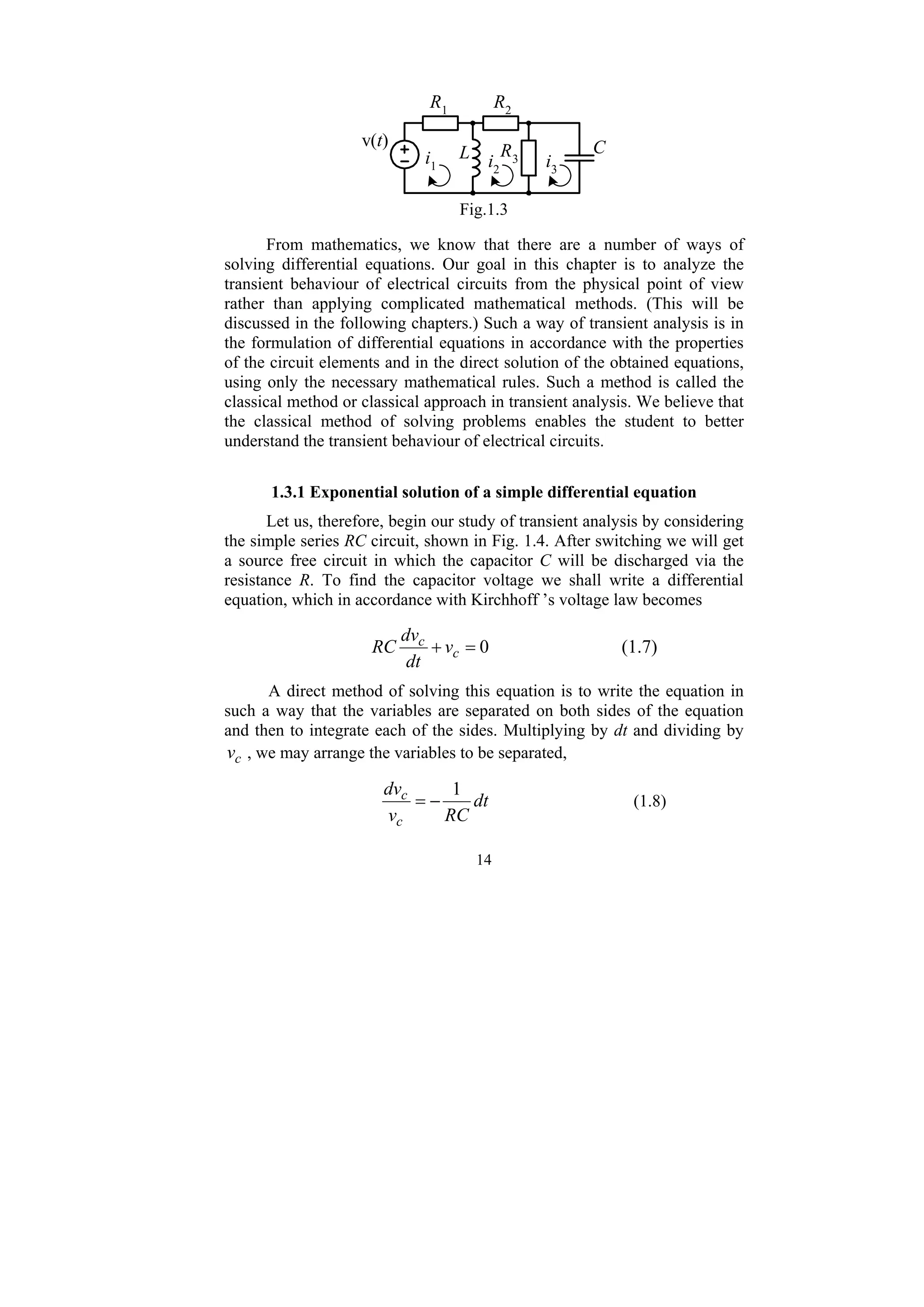 14
v(t)
R2
L C
R1
R3
i1 i2
i3
Fig.1.3
From mathematics, we know that there are a number of ways of
solving differential equations. Our goal in this chapter is to analyze the
transient behaviour of electrical circuits from the physical point of view
rather than applying complicated mathematical methods. (This will be
discussed in the following chapters.) Such a way of transient analysis is in
the formulation of differential equations in accordance with the properties
of the circuit elements and in the direct solution of the obtained equations,
using only the necessary mathematical rules. Such a method is called the
classical method or classical approach in transient analysis. We believe that
the classical method of solving problems enables the student to better
understand the transient behaviour of electrical circuits.
1.3.1 Exponential solution of a simple differential equation
Let us, therefore, begin our study of transient analysis by considering
the simple series RC circuit, shown in Fig. 1.4. After switching we will get
a source free circuit in which the capacitor C will be discharged via the
resistance R. To find the capacitor voltage we shall write a differential
equation, which in accordance with Kirchhoff ’s voltage law becomes
0
=
+ c
c
v
dt
dv
RC (1.7)
A direct method of solving this equation is to write the equation in
such a way that the variables are separated on both sides of the equation
and then to integrate each of the sides. Multiplying by dt and dividing by
c
v , we may arrange the variables to be separated,
dt
RC
v
dv
c
c 1
−
= (1.8)
 