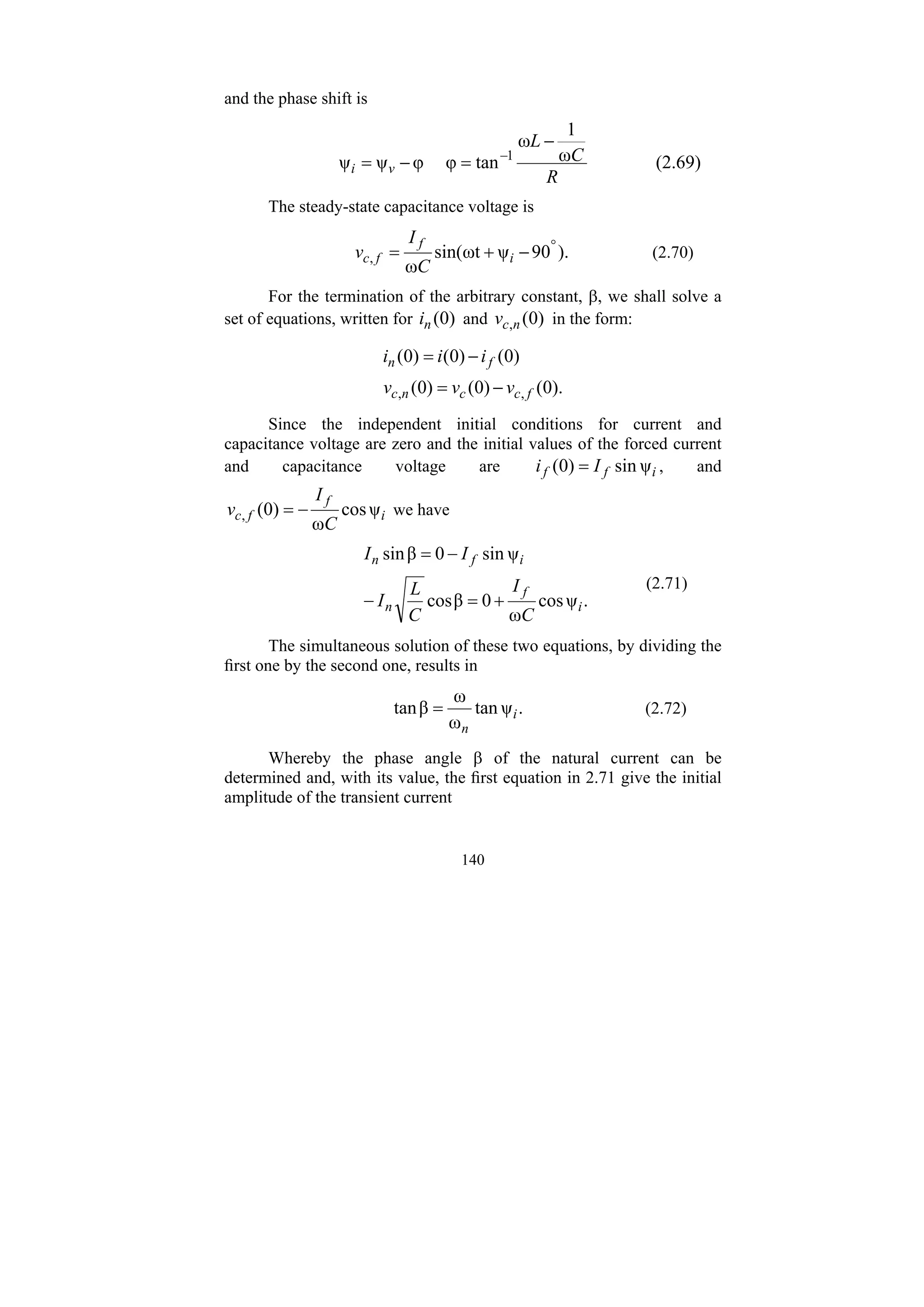 140
and the phase shift is
R
C
L
v
i
ω
1
ω
tan
φ
φ
ψ
ψ 1
−
=
−
= −
(2.69)
The steady-state capacitance voltage is
).
90
ψ
ωt
sin(
ω
,
°
−
+
= i
f
f
c
C
I
v (2.70)
For the termination of the arbitrary constant, β, we shall solve a
set of equations, written for )
0
(
n
i and )
0
(
,n
c
v in the form:
).
0
(
)
0
(
)
0
(
)
0
(
)
0
(
)
0
(
,
, f
c
c
n
c
f
n
v
v
v
i
i
i
−
=
−
=
Since the independent initial conditions for current and
capacitance voltage are zero and the initial values of the forced current
and capacitance voltage are i
f
f I
i ψ
sin
)
0
( = , and
i
f
f
c
C
I
v ψ
cos
ω
)
0
(
, −
= we have
.
ψ
cos
ω
0
β
cos
ψ
sin
0
β
sin
i
f
n
i
f
n
C
I
C
L
I
I
I
+
=
−
−
=
(2.71)
The simultaneous solution of these two equations, by dividing the
first one by the second one, results in
.
ψ
tan
ω
ω
β
tan i
n
= (2.72)
Whereby the phase angle β of the natural current can be
determined and, with its value, the first equation in 2.71 give the initial
amplitude of the transient current
 