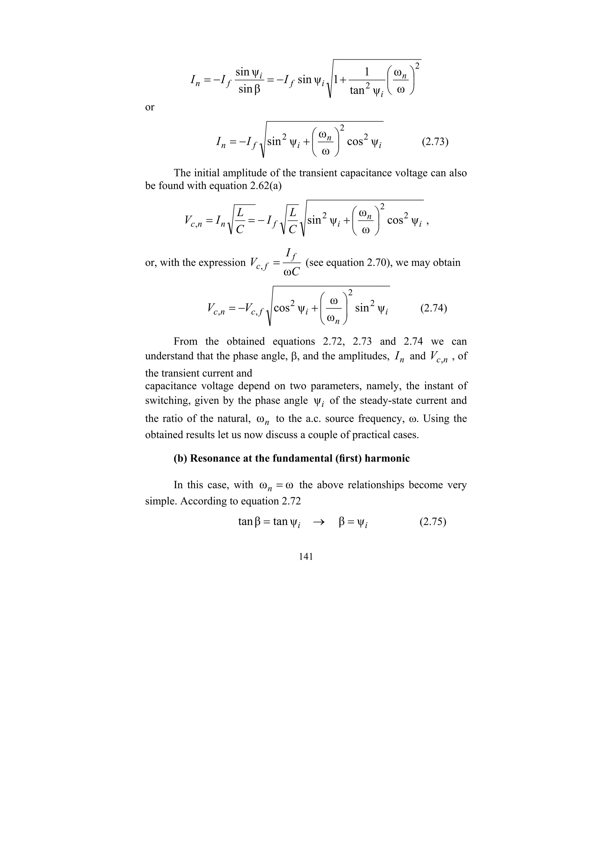 141
2
2 ω
ω
ψ
tan
1
1
ψ
sin
β
sin
ψ
sin
⎟
⎠
⎞
⎜
⎝
⎛
+
−
=
−
= n
i
i
f
i
f
n I
I
I
or
i
n
i
f
n I
I ψ
cos
ω
ω
ψ
sin 2
2
2
⎟
⎠
⎞
⎜
⎝
⎛
+
−
= (2.73)
The initial amplitude of the transient capacitance voltage can also
be found with equation 2.62(a)
i
n
i
f
n
n
c
C
L
I
C
L
I
V ψ
cos
ω
ω
ψ
sin 2
2
2
, ⎟
⎠
⎞
⎜
⎝
⎛
+
−
=
= ,
or, with the expression
C
I
V
f
f
c
ω
, = (see equation 2.70), we may obtain
i
n
i
f
c
n
c V
V ψ
sin
ω
ω
ψ
cos 2
2
2
,
, ⎟
⎟
⎠
⎞
⎜
⎜
⎝
⎛
+
−
= (2.74)
From the obtained equations 2.72, 2.73 and 2.74 we can
understand that the phase angle, β, and the amplitudes, n
I and n
c
V , , of
the transient current and
capacitance voltage depend on two parameters, namely, the instant of
switching, given by the phase angle i
ψ of the steady-state current and
the ratio of the natural, n
ω to the a.c. source frequency, ω. Using the
obtained results let us now discuss a couple of practical cases.
(b) Resonance at the fundamental (first) harmonic
In this case, with ω
ω =
n the above relationships become very
simple. According to equation 2.72
i
i ψ
β
ψ
tan
β
tan =
→
= (2.75)
 