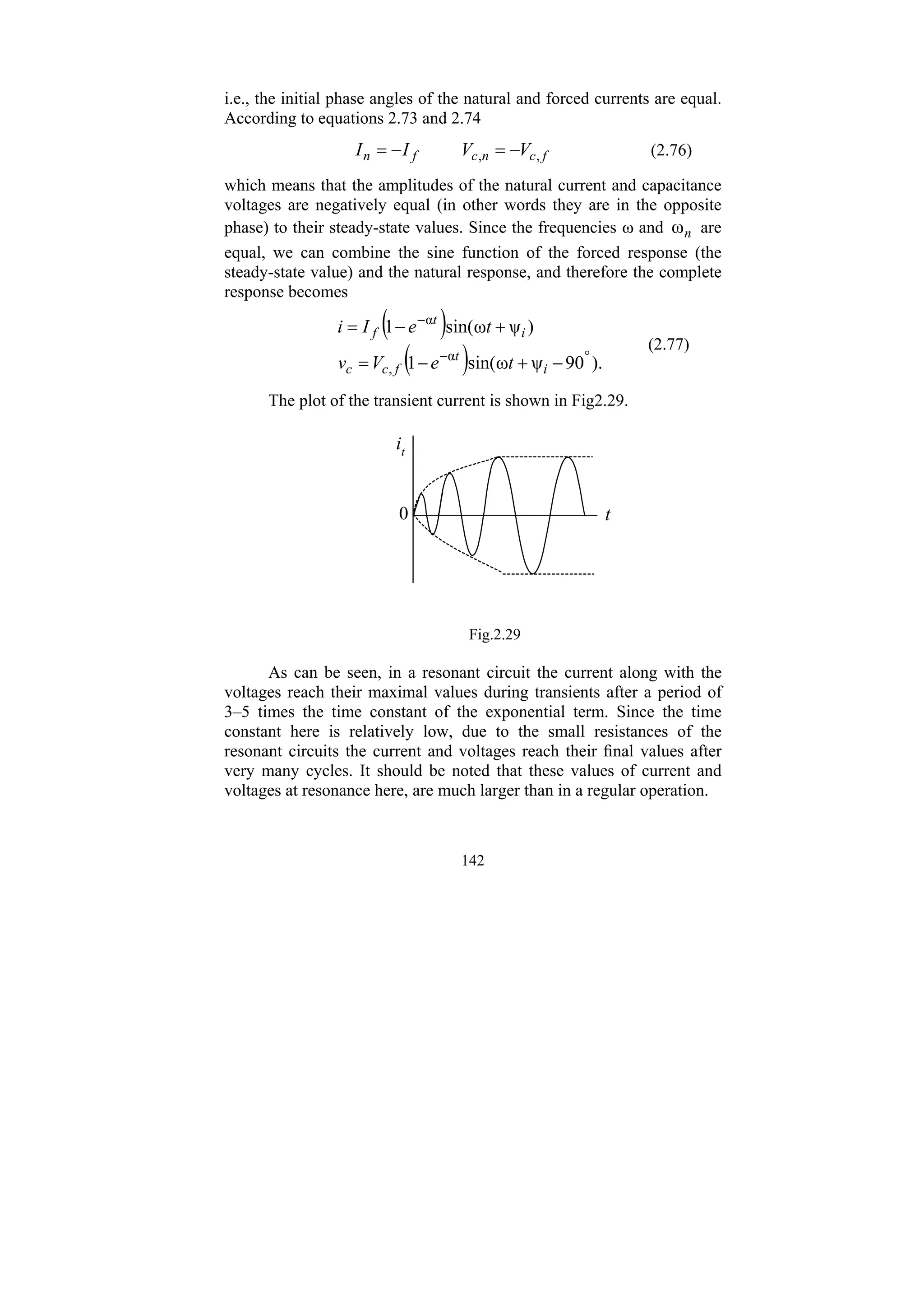 142
i.e., the initial phase angles of the natural and forced currents are equal.
According to equations 2.73 and 2.74
f
c
n
c
f
n V
V
I
I ,
, −
=
−
= (2.76)
which means that the amplitudes of the natural current and capacitance
voltages are negatively equal (in other words they are in the opposite
phase) to their steady-state values. Since the frequencies ω and n
ω are
equal, we can combine the sine function of the forced response (the
steady-state value) and the natural response, and therefore the complete
response becomes
( )
( ) ).
90
ψ
ω
sin(
1
)
ψ
ω
sin(
1
α
,
α
°
−
−
−
+
−
=
+
−
=
i
t
f
c
c
i
t
f
t
e
V
v
t
e
I
i
(2.77)
The plot of the transient current is shown in Fig2.29.
t
it
0
Fig.2.29
As can be seen, in a resonant circuit the current along with the
voltages reach their maximal values during transients after a period of
3–5 times the time constant of the exponential term. Since the time
constant here is relatively low, due to the small resistances of the
resonant circuits the current and voltages reach their final values after
very many cycles. It should be noted that these values of current and
voltages at resonance here, are much larger than in a regular operation.
 
