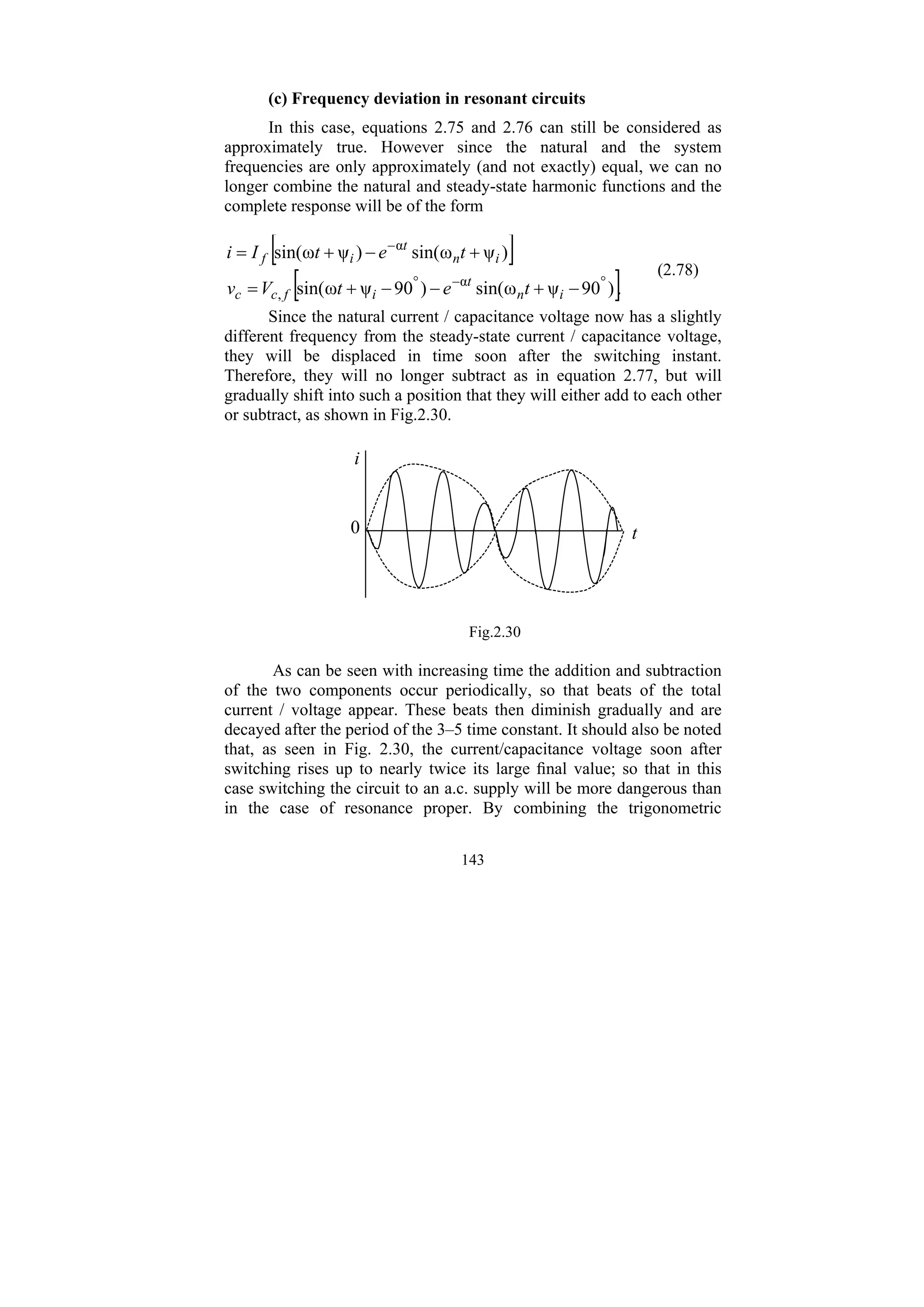 143
(c) Frequency deviation in resonant circuits
In this case, equations 2.75 and 2.76 can still be considered as
approximately true. However since the natural and the system
frequencies are only approximately (and not exactly) equal, we can no
longer combine the natural and steady-state harmonic functions and the
complete response will be of the form
[ ]
[ ].
)
90
ψ
ω
sin(
)
90
ψ
ω
sin(
)
ψ
ω
sin(
)
ψ
ω
sin(
α
,
α
°
−
°
−
−
+
−
−
+
=
+
−
+
=
i
n
t
i
f
c
c
i
n
t
i
f
t
e
t
V
v
t
e
t
I
i
(2.78)
Since the natural current / capacitance voltage now has a slightly
different frequency from the steady-state current / capacitance voltage,
they will be displaced in time soon after the switching instant.
Therefore, they will no longer subtract as in equation 2.77, but will
gradually shift into such a position that they will either add to each other
or subtract, as shown in Fig.2.30.
i
0 t
Fig.2.30
As can be seen with increasing time the addition and subtraction
of the two components occur periodically, so that beats of the total
current / voltage appear. These beats then diminish gradually and are
decayed after the period of the 3–5 time constant. It should also be noted
that, as seen in Fig. 2.30, the current/capacitance voltage soon after
switching rises up to nearly twice its large final value; so that in this
case switching the circuit to an a.c. supply will be more dangerous than
in the case of resonance proper. By combining the trigonometric
 