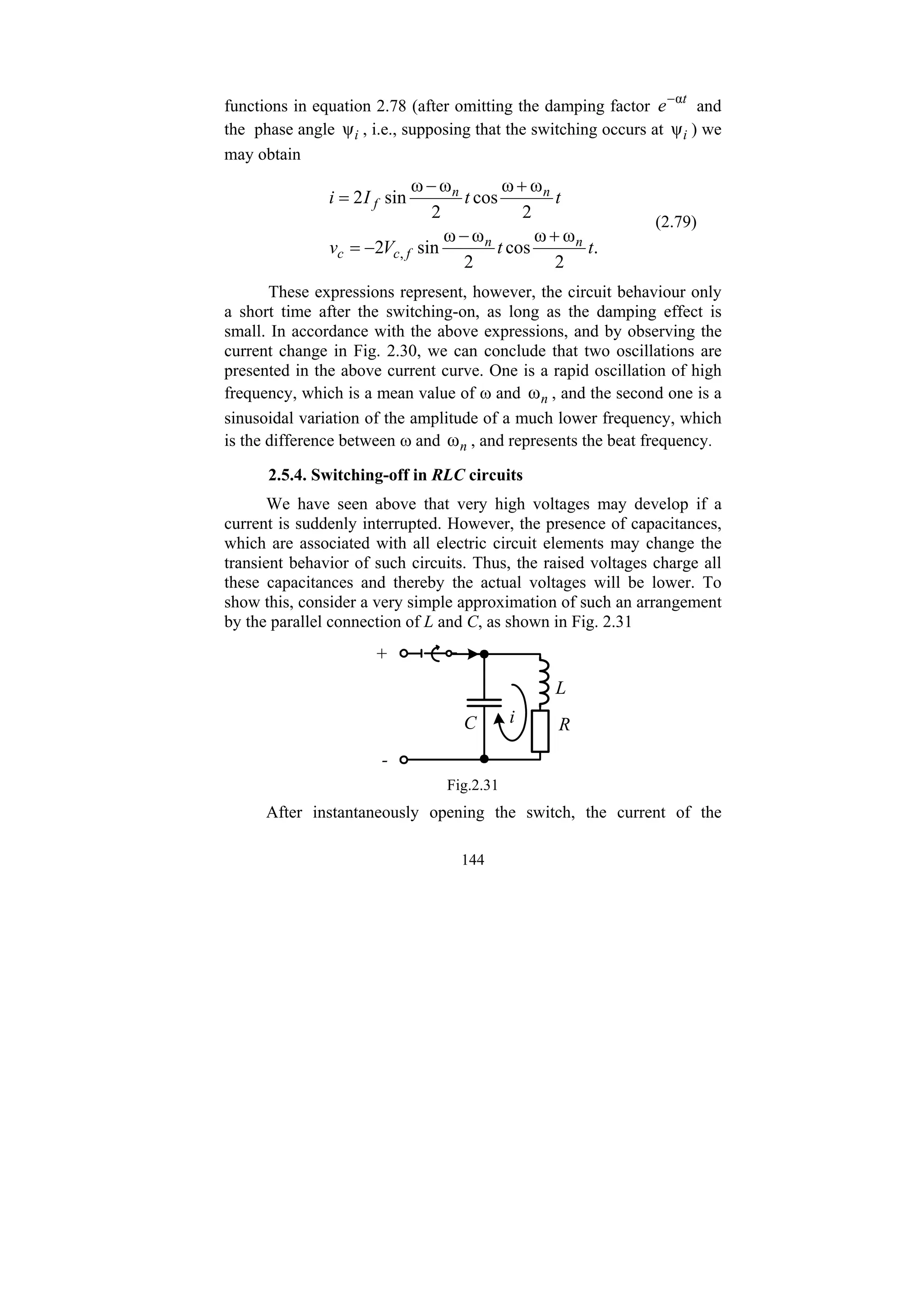 144
functions in equation 2.78 (after omitting the damping factor t
e α
−
and
the phase angle i
ψ , i.e., supposing that the switching occurs at i
ψ ) we
may obtain
.
2
ω
ω
cos
2
ω
ω
sin
2
2
ω
ω
cos
2
ω
ω
sin
2
, t
t
V
v
t
t
I
i
n
n
f
c
c
n
n
f
+
−
−
=
+
−
=
(2.79)
These expressions represent, however, the circuit behaviour only
a short time after the switching-on, as long as the damping effect is
small. In accordance with the above expressions, and by observing the
current change in Fig. 2.30, we can conclude that two oscillations are
presented in the above current curve. One is a rapid oscillation of high
frequency, which is a mean value of ω and n
ω , and the second one is a
sinusoidal variation of the amplitude of a much lower frequency, which
is the difference between ω and n
ω , and represents the beat frequency.
2.5.4. Switching-off in RLC circuits
We have seen above that very high voltages may develop if a
current is suddenly interrupted. However, the presence of capacitances,
which are associated with all electric circuit elements may change the
transient behavior of such circuits. Thus, the raised voltages charge all
these capacitances and thereby the actual voltages will be lower. To
show this, consider a very simple approximation of such an arrangement
by the parallel connection of L and C, as shown in Fig. 2.31
L
R
C
+
-
i
Fig.2.31
After instantaneously opening the switch, the current of the
 