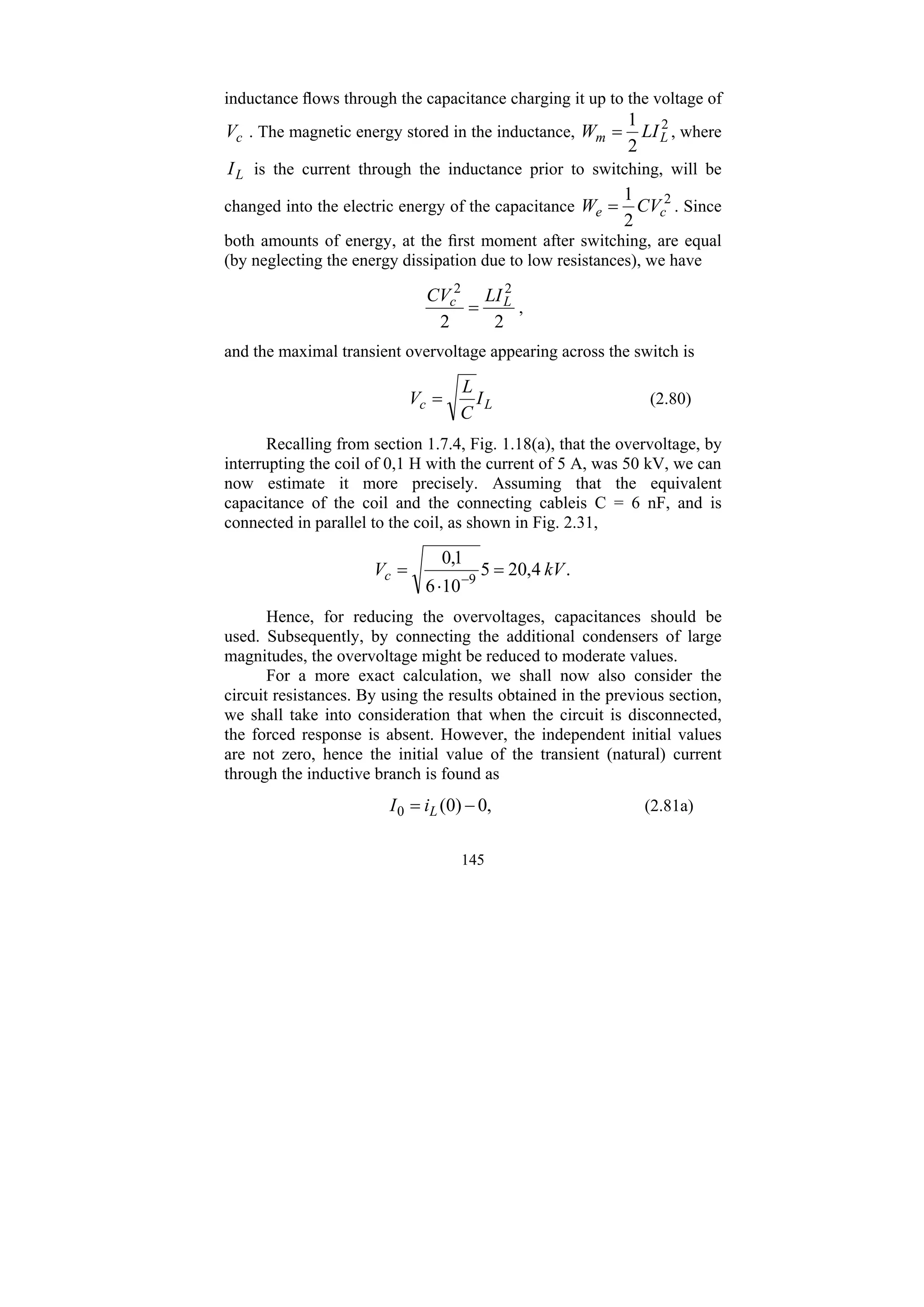 145
inductance flows through the capacitance charging it up to the voltage of
c
V . The magnetic energy stored in the inductance, 2
2
1
L
m LI
W = , where
L
I is the current through the inductance prior to switching, will be
changed into the electric energy of the capacitance 2
2
1
c
e CV
W = . Since
both amounts of energy, at the first moment after switching, are equal
(by neglecting the energy dissipation due to low resistances), we have
2
2
2
2
L
c LI
CV
= ,
and the maximal transient overvoltage appearing across the switch is
L
c I
C
L
V = (2.80)
Recalling from section 1.7.4, Fig. 1.18(a), that the overvoltage, by
interrupting the coil of 0,1 H with the current of 5 A, was 50 kV, we can
now estimate it more precisely. Assuming that the equivalent
capacitance of the coil and the connecting cableis C = 6 nF, and is
connected in parallel to the coil, as shown in Fig. 2.31,
.
4
,
20
5
10
6
1
,
0
9
kV
Vc =
⋅
= −
Hence, for reducing the overvoltages, capacitances should be
used. Subsequently, by connecting the additional condensers of large
magnitudes, the overvoltage might be reduced to moderate values.
For a more exact calculation, we shall now also consider the
circuit resistances. By using the results obtained in the previous section,
we shall take into consideration that when the circuit is disconnected,
the forced response is absent. However, the independent initial values
are not zero, hence the initial value of the transient (natural) current
through the inductive branch is found as
,
0
)
0
(
0 −
= L
i
I (2.81a)
 