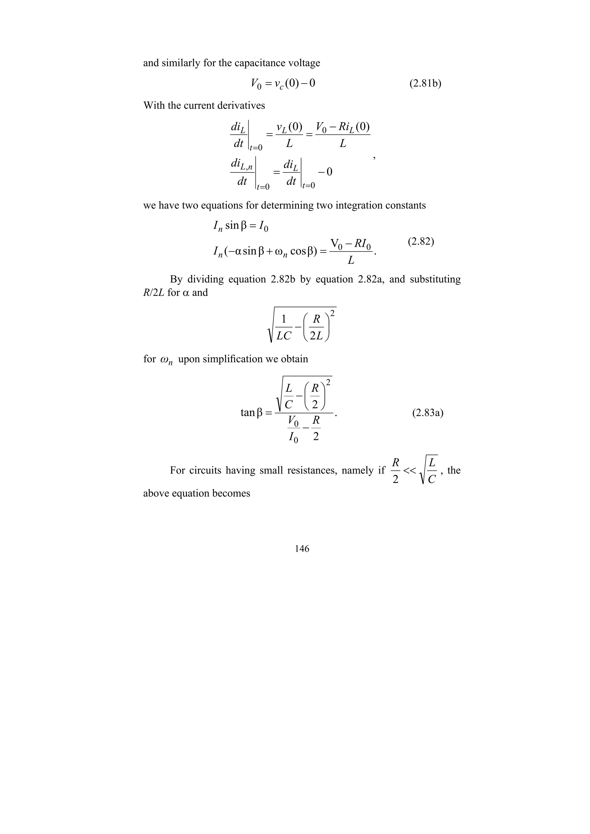 146
and similarly for the capacitance voltage
0
)
0
(
0 −
= c
v
V (2.81b)
With the current derivatives
0
)
0
(
)
0
(
0
0
,
0
0
−
=
−
=
=
=
=
=
t
L
t
n
L
L
L
t
L
dt
di
dt
di
L
Ri
V
L
v
dt
di
,
we have two equations for determining two integration constants
.
V
β)
cos
ω
β
sin
α
(
β
sin
0
0
0
L
RI
I
I
I
n
n
n
−
=
+
−
=
(2.82)
By dividing equation 2.82b by equation 2.82a, and substituting
R/2L for α and
2
2
1
⎟
⎠
⎞
⎜
⎝
⎛
−
L
R
LC
for n
ω upon simplification we obtain
.
2
2
β
tan
0
0
2
R
I
V
R
C
L
−
⎟
⎠
⎞
⎜
⎝
⎛
−
= (2.83a)
For circuits having small resistances, namely if
C
L
R
<<
2
, the
above equation becomes
 