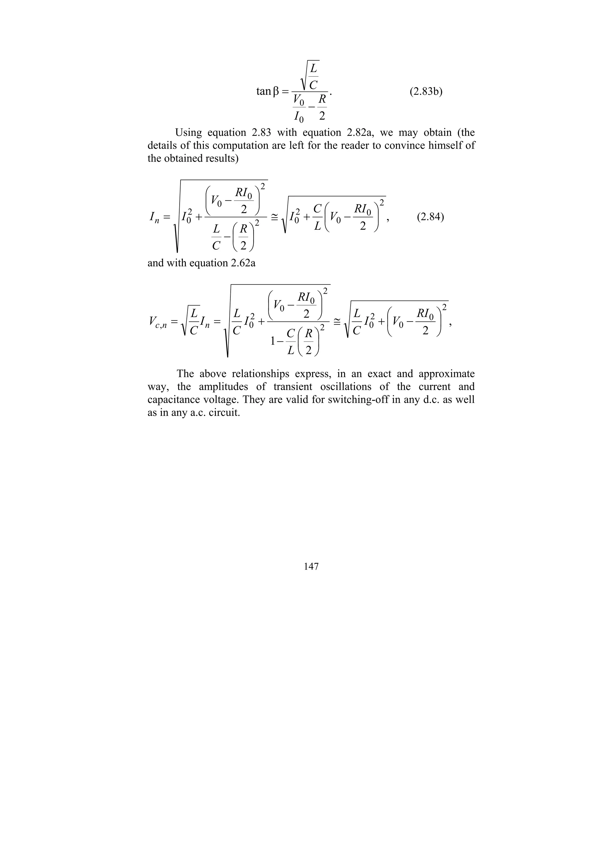 147
.
2
β
tan
0
0 R
I
V
C
L
−
= (2.83b)
Using equation 2.83 with equation 2.82a, we may obtain (the
details of this computation are left for the reader to convince himself of
the obtained results)
,
2
2
2
2
0
0
2
0
2
2
0
0
2
0 ⎟
⎠
⎞
⎜
⎝
⎛
−
+
≅
⎟
⎠
⎞
⎜
⎝
⎛
−
⎟
⎠
⎞
⎜
⎝
⎛
−
+
=
RI
V
L
C
I
R
C
L
RI
V
I
In (2.84)
and with equation 2.62a
,
2
2
1
2
2
0
0
2
0
2
2
0
0
2
0
, ⎟
⎠
⎞
⎜
⎝
⎛
−
+
≅
⎟
⎠
⎞
⎜
⎝
⎛
−
⎟
⎠
⎞
⎜
⎝
⎛
−
+
=
=
RI
V
I
C
L
R
L
C
RI
V
I
C
L
I
C
L
V n
n
c
The above relationships express, in an exact and approximate
way, the amplitudes of transient oscillations of the current and
capacitance voltage. They are valid for switching-off in any d.c. as well
as in any a.c. circuit.
 