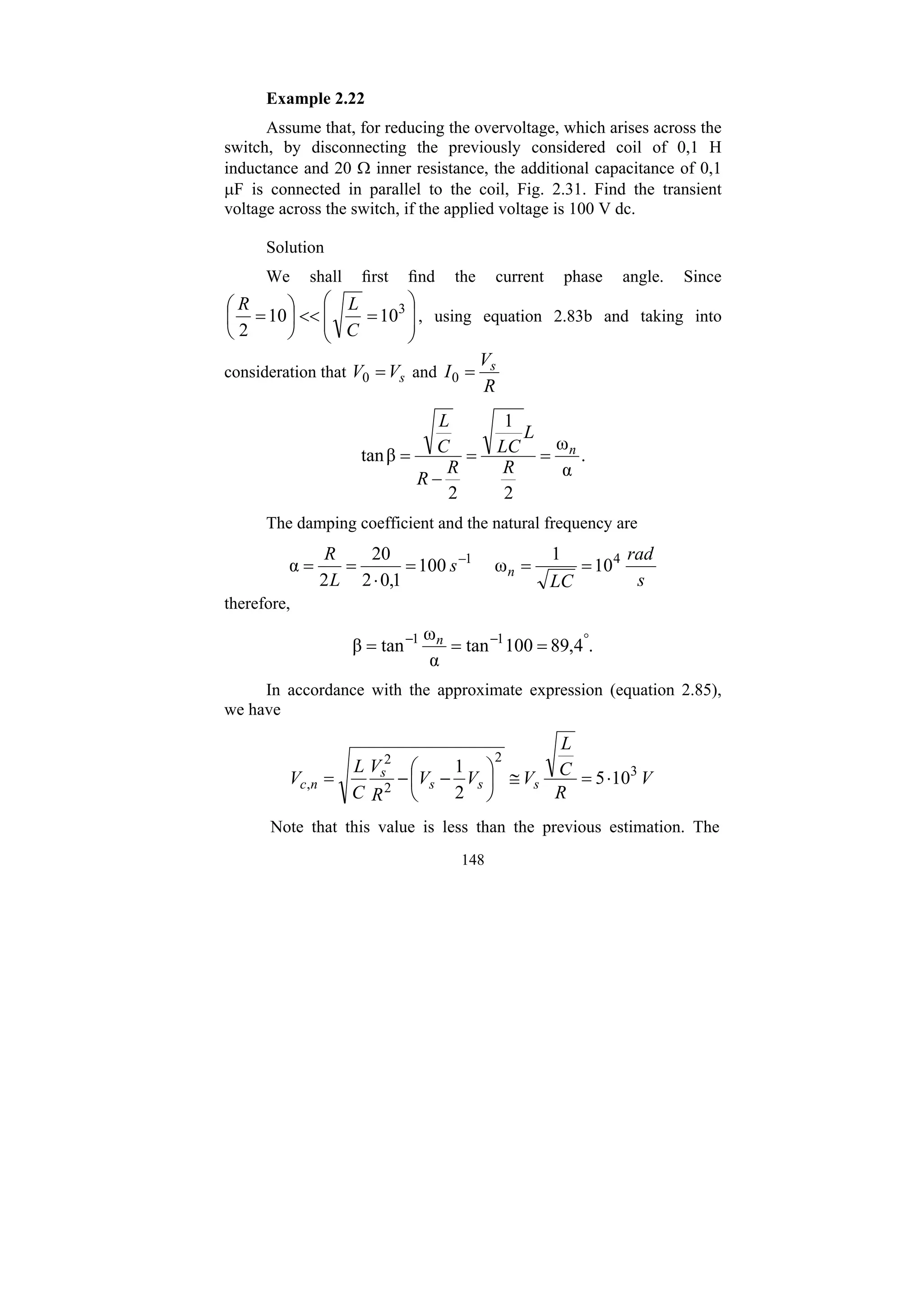 148
Example 2.22
Assume that, for reducing the overvoltage, which arises across the
switch, by disconnecting the previously considered coil of 0,1 H
inductance and 20 Ω inner resistance, the additional capacitance of 0,1
μF is connected in parallel to the coil, Fig. 2.31. Find the transient
voltage across the switch, if the applied voltage is 100 V dc.
Solution
We shall first find the current phase angle. Since
⎟
⎟
⎠
⎞
⎜
⎜
⎝
⎛
=
<<
⎟
⎠
⎞
⎜
⎝
⎛
= 3
10
10
2 C
L
R
, using equation 2.83b and taking into
consideration that s
V
V =
0 and
R
V
I s
=
0
.
α
ω
2
1
2
β
tan n
R
L
LC
R
R
C
L
=
=
−
=
The damping coefficient and the natural frequency are
s
rad
LC
s
L
R
n 10
1
ω
100
1
,
0
2
20
2
α 4
1
=
=
=
⋅
=
= −
therefore,
.
4
,
89
100
tan
α
ω
tan
β 1
1 °
−
−
=
=
= n
In accordance with the approximate expression (equation 2.85),
we have
V
R
C
L
V
V
V
R
V
C
L
V s
s
s
s
n
c 10
5
2
1 3
2
2
2
, ⋅
=
≅
⎟
⎠
⎞
⎜
⎝
⎛
−
−
=
Note that this value is less than the previous estimation. The
 