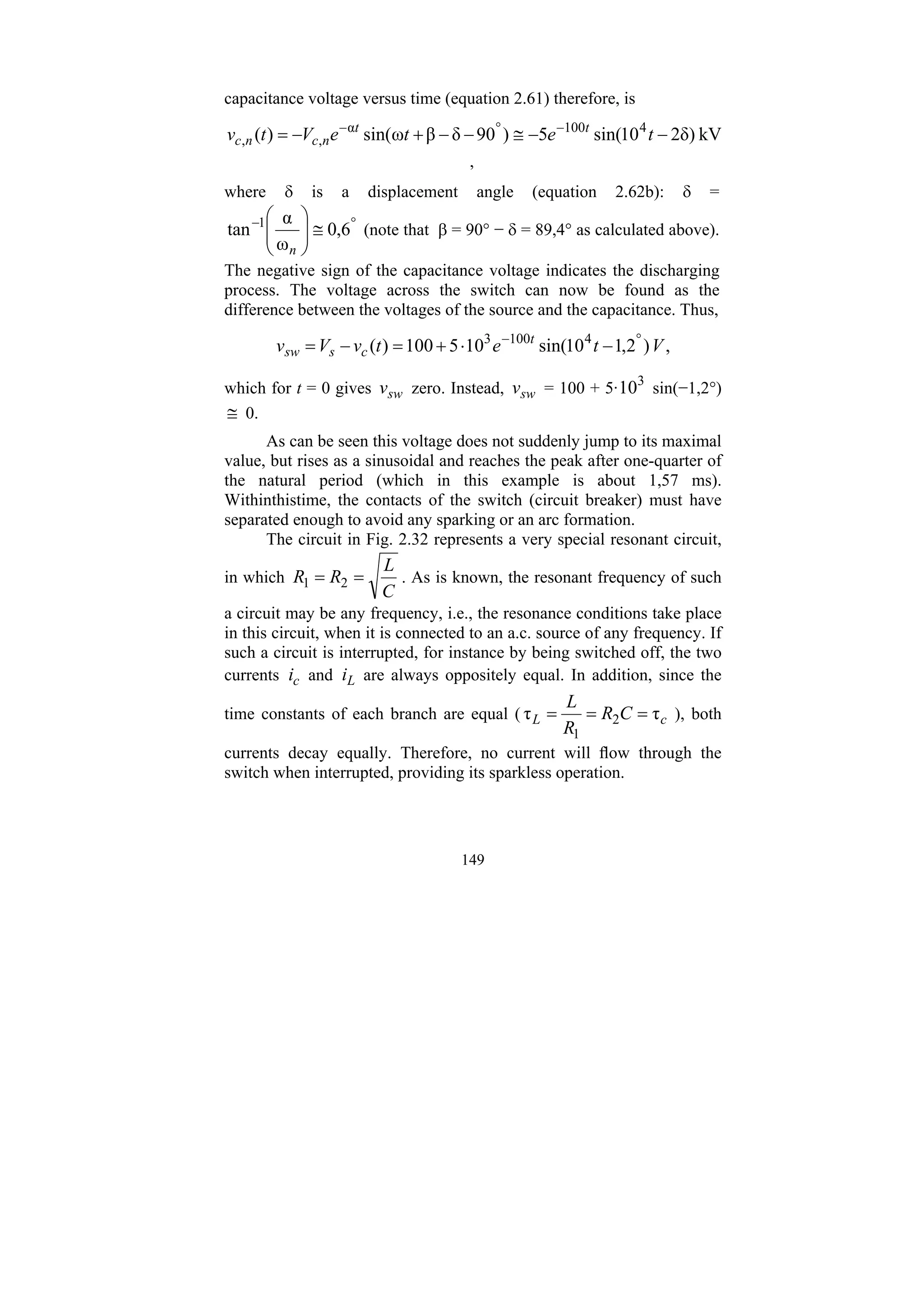 149
capacitance voltage versus time (equation 2.61) therefore, is
kV
δ)
2
10
sin(
5
)
90
δ
β
ω
sin(
)
( 4
100
α
,
, −
−
≅
−
−
+
−
= −
°
−
t
e
t
e
V
t
v t
t
n
c
n
c
,
where δ is a displacement angle (equation 2.62b): δ =
°
−
≅
⎟
⎟
⎠
⎞
⎜
⎜
⎝
⎛
6
,
0
ω
α
tan 1
n
(note that β = 90° − δ = 89,4° as calculated above).
The negative sign of the capacitance voltage indicates the discharging
process. The voltage across the switch can now be found as the
difference between the voltages of the source and the capacitance. Thus,
,
)
2
,
1
10
sin(
10
5
100
)
( 4
100
3
V
t
e
t
v
V
v t
c
s
sw
°
−
−
⋅
+
=
−
=
which for t = 0 gives sw
v zero. Instead, sw
v = 100 + 5· 3
10 sin(−1,2°)
≅ 0.
As can be seen this voltage does not suddenly jump to its maximal
value, but rises as a sinusoidal and reaches the peak after one-quarter of
the natural period (which in this example is about 1,57 ms).
Withinthistime, the contacts of the switch (circuit breaker) must have
separated enough to avoid any sparking or an arc formation.
The circuit in Fig. 2.32 represents a very special resonant circuit,
in which
C
L
R
R =
= 2
1 . As is known, the resonant frequency of such
a circuit may be any frequency, i.e., the resonance conditions take place
in this circuit, when it is connected to an a.c. source of any frequency. If
such a circuit is interrupted, for instance by being switched off, the two
currents c
i and L
i are always oppositely equal. In addition, since the
time constants of each branch are equal ( c
L C
R
R
L
τ
τ 2
1
=
=
= ), both
currents decay equally. Therefore, no current will flow through the
switch when interrupted, providing its sparkless operation.
 