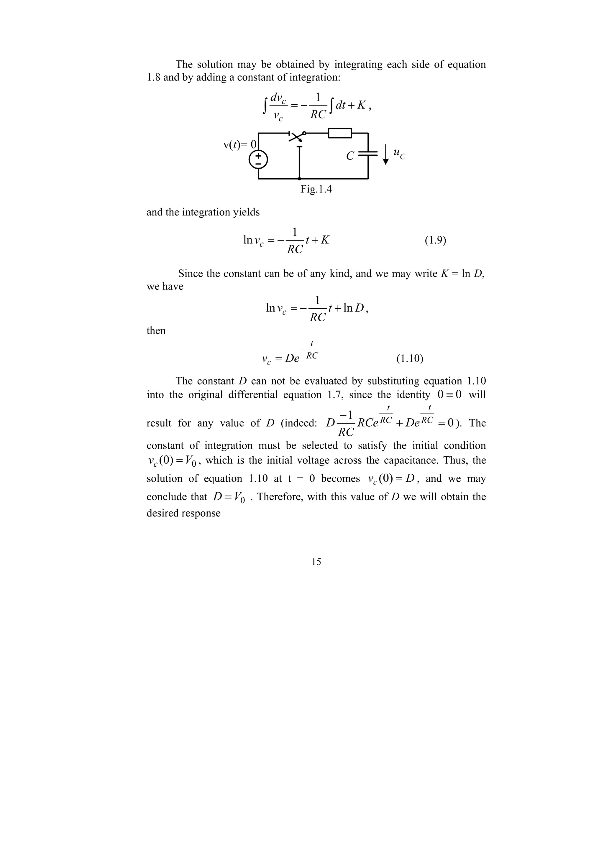 15
The solution may be obtained by integrating each side of equation
1.8 and by adding a constant of integration:
∫ ∫ +
−
= K
dt
RC
v
dv
c
c 1
,
v(t)= 0
C uC
Fig.1.4
and the integration yields
K
t
RC
vc +
−
=
1
ln (1.9)
Since the constant can be of any kind, and we may write K = ln D,
we have
D
t
RC
vc ln
1
ln +
−
= ,
then
RC
t
c De
v
−
= (1.10)
The constant D can not be evaluated by substituting equation 1.10
into the original differential equation 1.7, since the identity 0
0 ≡ will
result for any value of D (indeed: 0
1
=
+
−
−
−
RC
t
RC
t
De
RCe
RC
D ). The
constant of integration must be selected to satisfy the initial condition
0
)
0
( V
vc = , which is the initial voltage across the capacitance. Thus, the
solution of equation 1.10 at t = 0 becomes D
vc =
)
0
( , and we may
conclude that 0
V
D = . Therefore, with this value of D we will obtain the
desired response
 