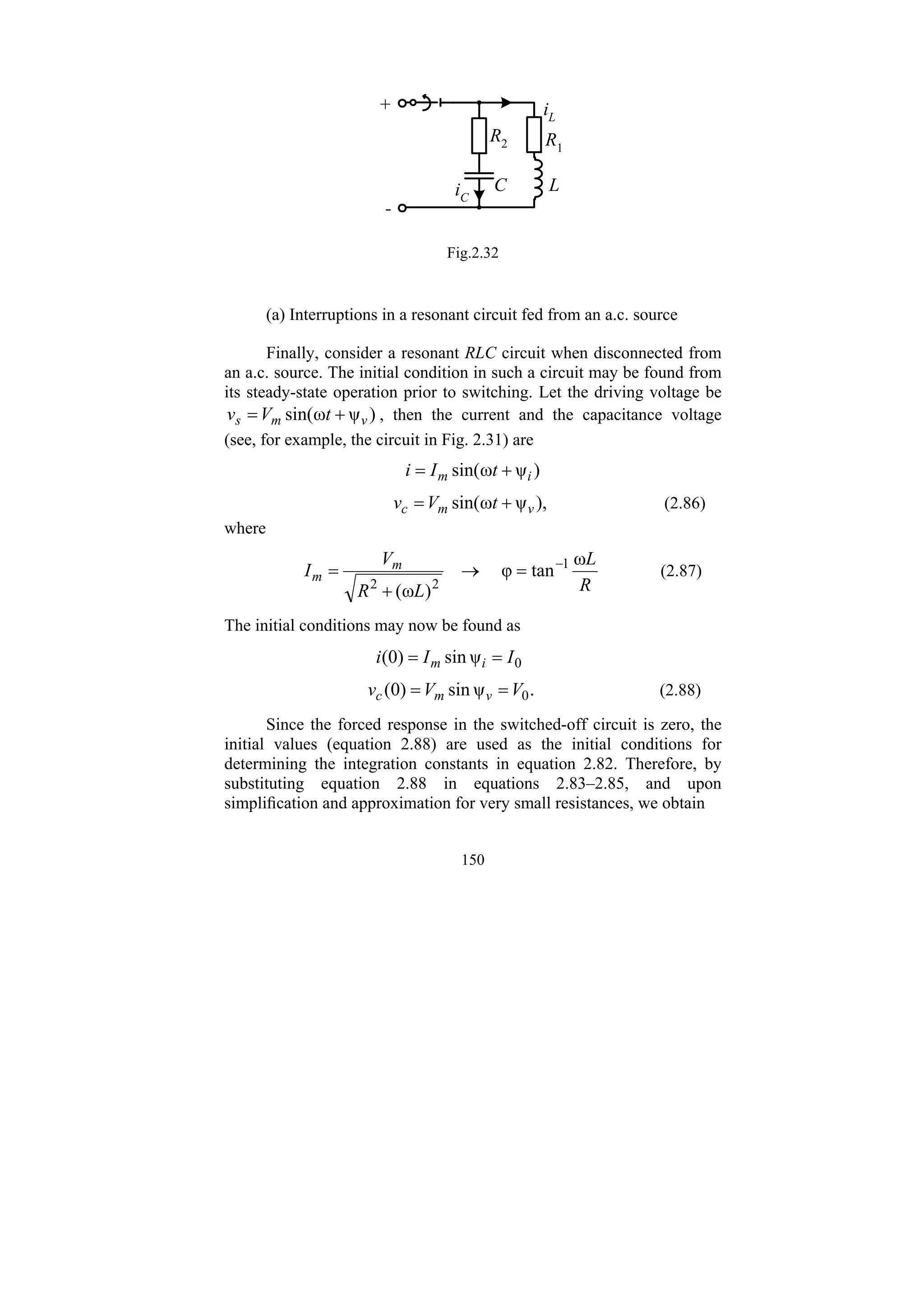 150
R2
L
C
R1
+
-
iC
iL
Fig.2.32
(a) Interruptions in a resonant circuit fed from an a.c. source
Finally, consider a resonant RLC circuit when disconnected from
an a.c. source. The initial condition in such a circuit may be found from
its steady-state operation prior to switching. Let the driving voltage be
)
ψ
ω
sin( v
m
s t
V
v +
= , then the current and the capacitance voltage
(see, for example, the circuit in Fig. 2.31) are
)
ψ
ω
sin( i
m t
I
i +
=
),
ψ
ω
sin( v
m
c t
V
v +
= (2.86)
where
R
L
L
R
V
I m
m
ω
tan
φ
)
ω
(
1
2
2
−
=
→
+
= (2.87)
The initial conditions may now be found as
0
ψ
sin
)
0
( I
I
i i
m =
=
.
ψ
sin
)
0
( 0
V
V
v v
m
c =
= (2.88)
Since the forced response in the switched-off circuit is zero, the
initial values (equation 2.88) are used as the initial conditions for
determining the integration constants in equation 2.82. Therefore, by
substituting equation 2.88 in equations 2.83–2.85, and upon
simplification and approximation for very small resistances, we obtain
 
