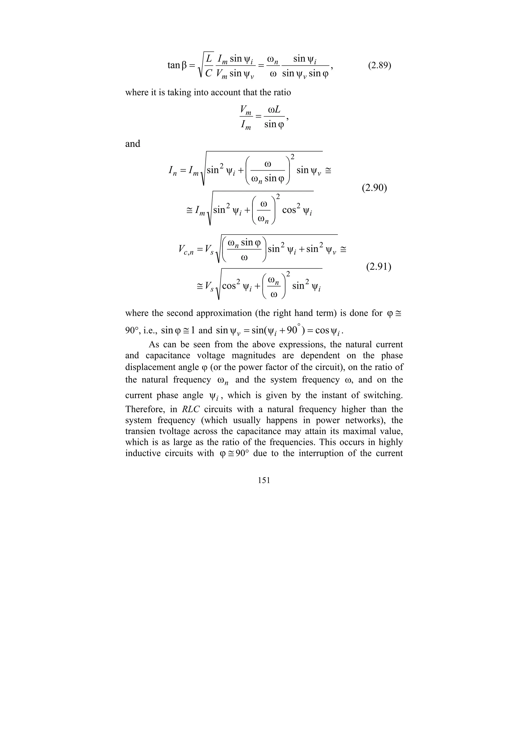 151
,
φ
sin
ψ
sin
ψ
sin
ω
ω
ψ
sin
ψ
sin
β
tan
v
i
n
v
m
i
m
V
I
C
L
=
= (2.89)
where it is taking into account that the ratio
,
φ
sin
ωL
I
V
m
m
=
and
i
n
i
m
v
n
i
m
n
I
I
I
ψ
cos
ω
ω
ψ
sin
ψ
sin
φ
sin
ω
ω
ψ
sin
2
2
2
2
2
⎟
⎟
⎠
⎞
⎜
⎜
⎝
⎛
+
≅
≅
⎟
⎟
⎠
⎞
⎜
⎜
⎝
⎛
+
=
(2.90)
i
n
i
s
v
i
n
s
n
c
V
V
V
ψ
sin
ω
ω
ψ
cos
ψ
sin
ψ
sin
ω
φ
sin
ω
2
2
2
2
2
,
⎟
⎠
⎞
⎜
⎝
⎛
+
≅
≅
+
⎟
⎠
⎞
⎜
⎝
⎛
=
(2.91)
where the second approximation (the right hand term) is done for ≅
φ
90°, i.e., 1
φ
sin ≅ and i
i
v ψ
cos
)
90
ψ
sin(
ψ
sin =
+
= °
.
As can be seen from the above expressions, the natural current
and capacitance voltage magnitudes are dependent on the phase
displacement angle ϕ (or the power factor of the circuit), on the ratio of
the natural frequency n
ω and the system frequency ω, and on the
current phase angle i
ψ , which is given by the instant of switching.
Therefore, in RLC circuits with a natural frequency higher than the
system frequency (which usually happens in power networks), the
transien tvoltage across the capacitance may attain its maximal value,
which is as large as the ratio of the frequencies. This occurs in highly
inductive circuits with ≅
φ 90° due to the interruption of the current
 