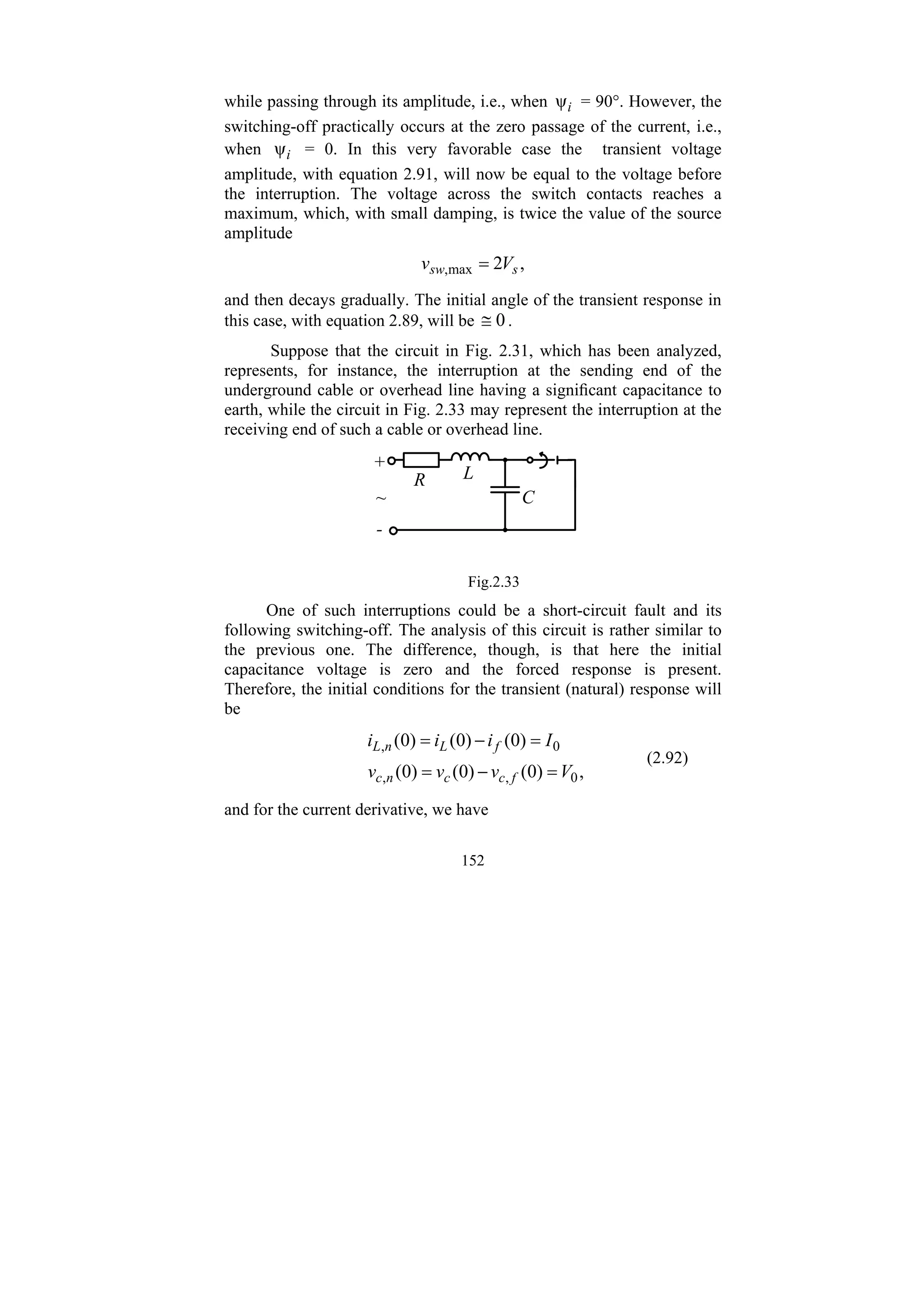152
while passing through its amplitude, i.e., when i
ψ = 90°. However, the
switching-off practically occurs at the zero passage of the current, i.e.,
when i
ψ = 0. In this very favorable case the transient voltage
amplitude, with equation 2.91, will now be equal to the voltage before
the interruption. The voltage across the switch contacts reaches a
maximum, which, with small damping, is twice the value of the source
amplitude
,
2
max
, s
sw V
v =
and then decays gradually. The initial angle of the transient response in
this case, with equation 2.89, will be 0
≅ .
Suppose that the circuit in Fig. 2.31, which has been analyzed,
represents, for instance, the interruption at the sending end of the
underground cable or overhead line having a significant capacitance to
earth, while the circuit in Fig. 2.33 may represent the interruption at the
receiving end of such a cable or overhead line.
L
C
R
+
-
~
Fig.2.33
One of such interruptions could be a short-circuit fault and its
following switching-off. The analysis of this circuit is rather similar to
the previous one. The difference, though, is that here the initial
capacitance voltage is zero and the forced response is present.
Therefore, the initial conditions for the transient (natural) response will
be
,
)
0
(
)
0
(
)
0
(
)
0
(
)
0
(
)
0
(
0
,
,
0
,
V
v
v
v
I
i
i
i
f
c
c
n
c
f
L
n
L
=
−
=
=
−
=
(2.92)
and for the current derivative, we have
 