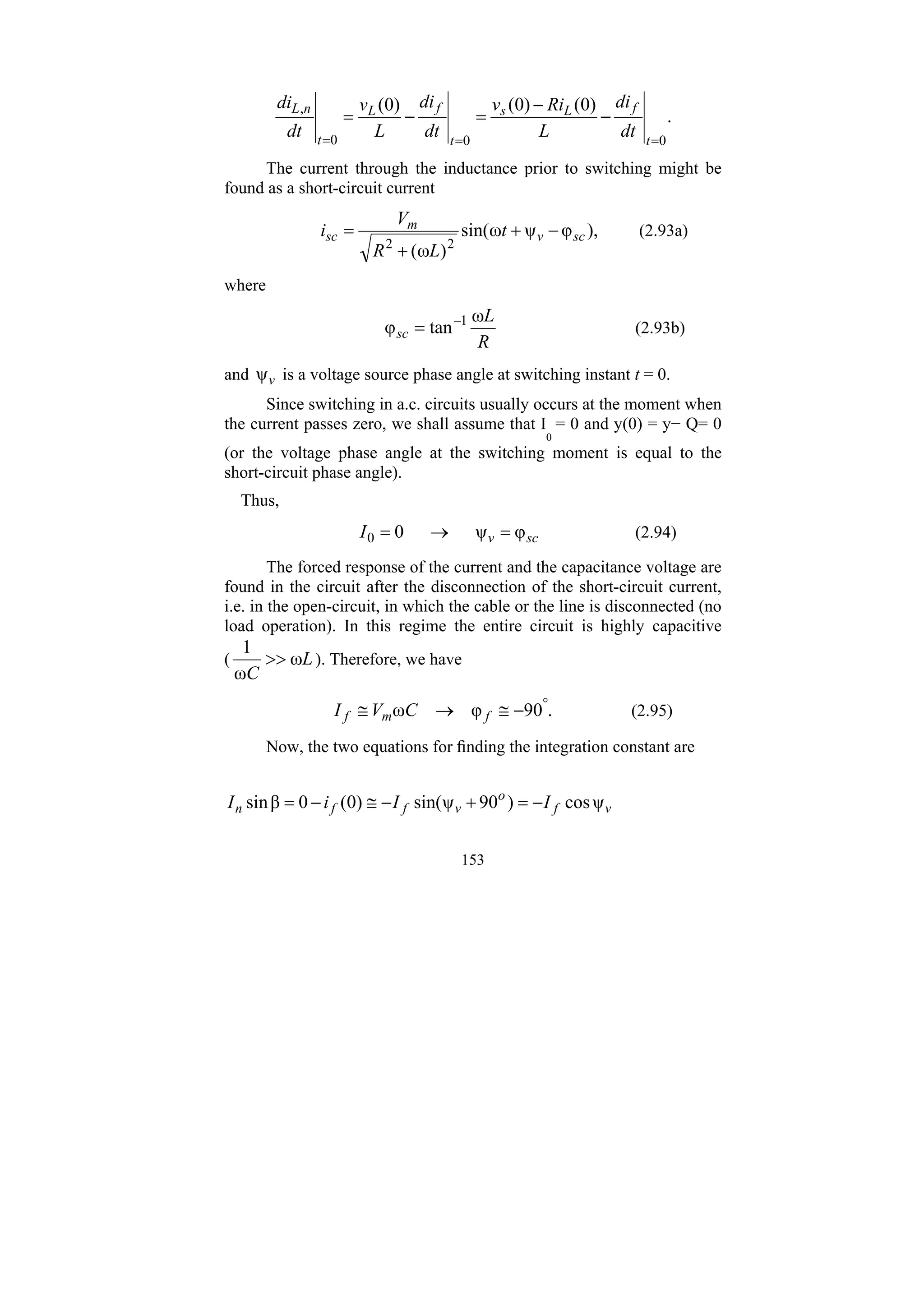 153
.
)
0
(
)
0
(
)
0
(
0
0
0
,
=
=
=
−
−
=
−
=
t
f
L
s
t
f
L
t
n
L
dt
di
L
Ri
v
dt
di
L
v
dt
di
The current through the inductance prior to switching might be
found as a short-circuit current
),
φ
ψ
ω
sin(
)
ω
( 2
2
sc
v
m
sc t
L
R
V
i −
+
+
= (2.93a)
where
R
L
sc
ω
tan
φ 1
−
= (2.93b)
and v
ψ is a voltage source phase angle at switching instant t = 0.
Since switching in a.c. circuits usually occurs at the moment when
the current passes zero, we shall assume that I
0
= 0 and y(0) = y− Q= 0
(or the voltage phase angle at the switching moment is equal to the
short-circuit phase angle).
Thus,
sc
v
I φ
ψ
0
0 =
→
= (2.94)
The forced response of the current and the capacitance voltage are
found in the circuit after the disconnection of the short-circuit current,
i.e. in the open-circuit, in which the cable or the line is disconnected (no
load operation). In this regime the entire circuit is highly capacitive
( L
C
ω
ω
1
>> ). Therefore, we have
.
90
φ
ω °
−
≅
→
≅ f
m
f C
V
I (2.95)
Now, the two equations for finding the integration constant are
v
f
o
v
f
f
n I
I
i
I ψ
cos
)
90
ψ
sin(
)
0
(
0
β
sin −
=
+
−
≅
−
=
 