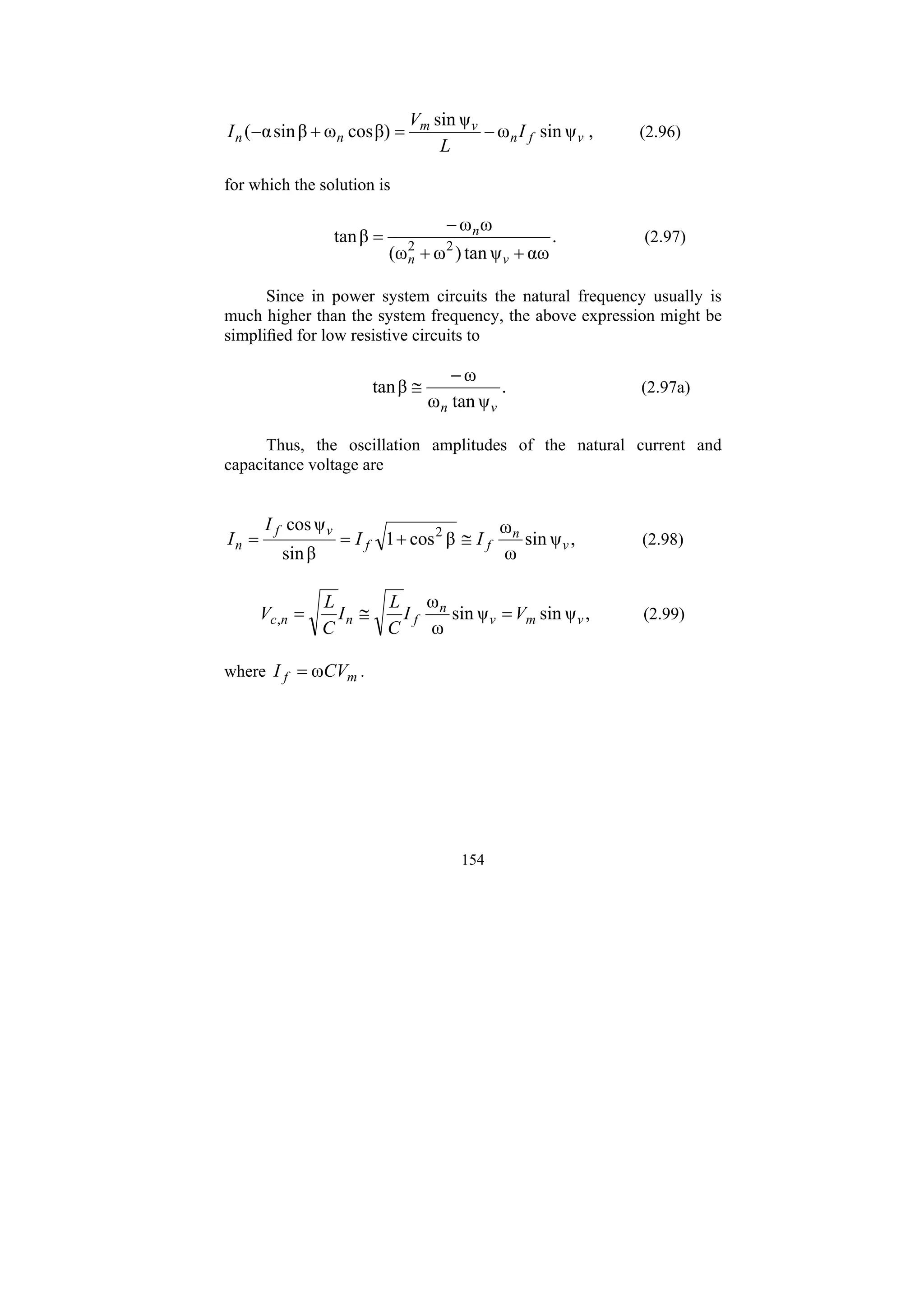 154
,
ψ
sin
ω
ψ
sin
β)
cos
ω
β
sin
α
( v
f
n
v
m
n
n I
L
V
I −
=
+
− (2.96)
for which the solution is
.
αω
ψ
tan
)
ω
(ω
ω
ω
β
tan 2
2
+
+
−
=
v
n
n
(2.97)
Since in power system circuits the natural frequency usually is
much higher than the system frequency, the above expression might be
simplified for low resistive circuits to
.
ψ
tan
ω
ω
β
tan
v
n
−
≅ (2.97a)
Thus, the oscillation amplitudes of the natural current and
capacitance voltage are
,
ψ
sin
ω
ω
β
cos
1
β
sin
ψ
cos 2
v
n
f
f
v
f
n I
I
I
I ≅
+
=
= (2.98)
,
ψ
sin
ψ
sin
ω
ω
, v
m
v
n
f
n
n
c V
I
C
L
I
C
L
V =
≅
= (2.99)
where m
f CV
I ω
= .
 