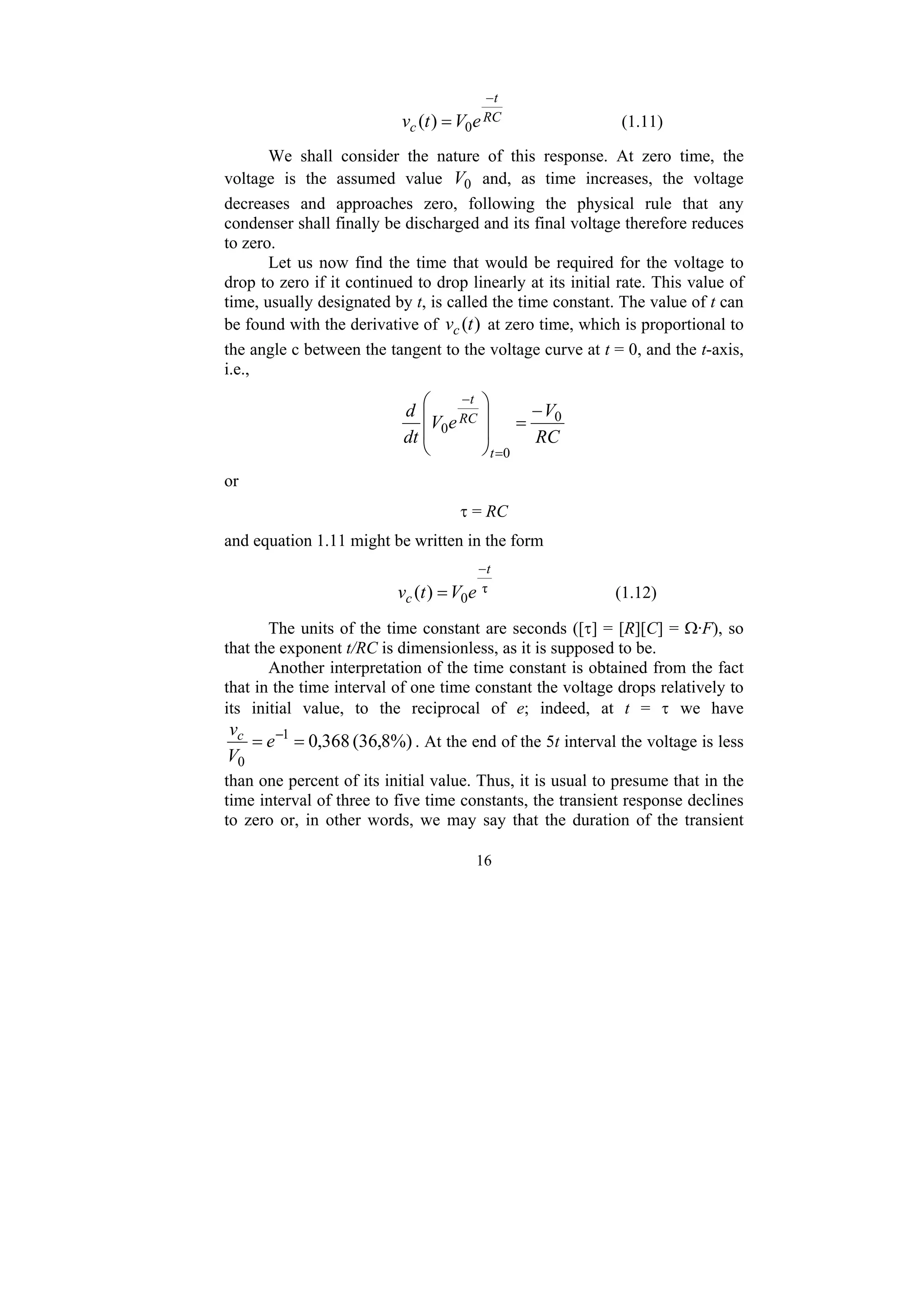 16
RC
t
c e
V
t
v
−
= 0
)
( (1.11)
We shall consider the nature of this response. At zero time, the
voltage is the assumed value 0
V and, as time increases, the voltage
decreases and approaches zero, following the physical rule that any
condenser shall finally be discharged and its final voltage therefore reduces
to zero.
Let us now find the time that would be required for the voltage to
drop to zero if it continued to drop linearly at its initial rate. This value of
time, usually designated by t, is called the time constant. The value of t can
be found with the derivative of )
(t
vc at zero time, which is proportional to
the angle c between the tangent to the voltage curve at t = 0, and the t-axis,
i.e.,
RC
V
e
V
dt
d
t
RC
t
0
0
0
−
=
⎟
⎟
⎠
⎞
⎜
⎜
⎝
⎛
=
−
or
τ = RC
and equation 1.11 might be written in the form
τ
0
)
(
t
c e
V
t
v
−
= (1.12)
The units of the time constant are seconds ([τ] = [R][C] = Ω·F), so
that the exponent t/RC is dimensionless, as it is supposed to be.
Another interpretation of the time constant is obtained from the fact
that in the time interval of one time constant the voltage drops relatively to
its initial value, to the reciprocal of e; indeed, at t = τ we have
%)
8
,
36
(
368
,
0
1
0
=
= −
e
V
vc
. At the end of the 5t interval the voltage is less
than one percent of its initial value. Thus, it is usual to presume that in the
time interval of three to five time constants, the transient response declines
to zero or, in other words, we may say that the duration of the transient
 