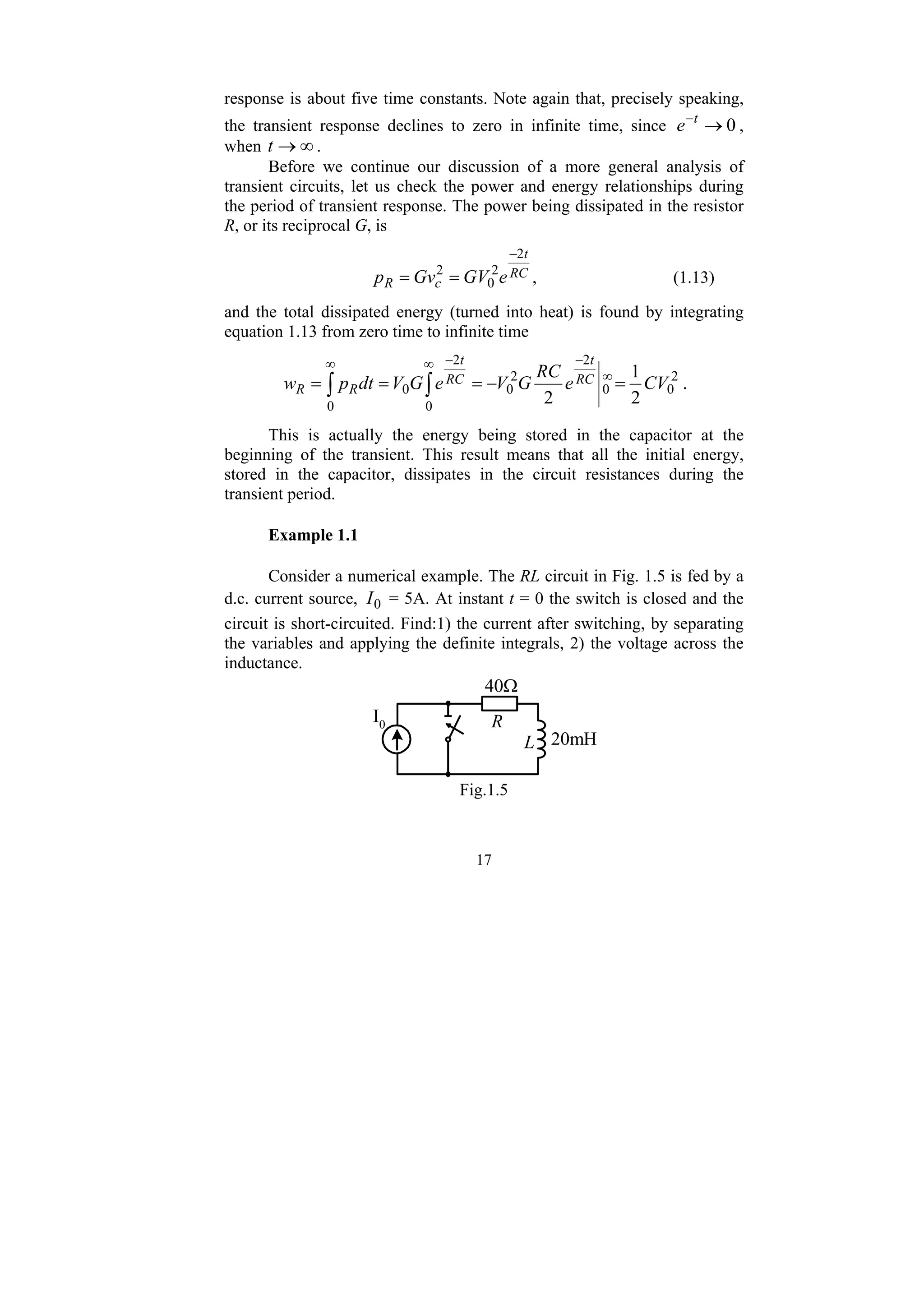 17
response is about five time constants. Note again that, precisely speaking,
the transient response declines to zero in infinite time, since 0
→
−t
e ,
when ∞
→
t .
Before we continue our discussion of a more general analysis of
transient circuits, let us check the power and energy relationships during
the period of transient response. The power being dissipated in the resistor
R, or its reciprocal G, is
RC
t
c
R e
GV
Gv
p
2
2
0
2
−
=
= , (1.13)
and the total dissipated energy (turned into heat) is found by integrating
equation 1.13 from zero time to infinite time
∫ ∫
∞ ∞
∞
−
−
=
−
=
=
=
0 0
2
0
0
2
2
0
2
0
2
1
2
CV
e
RC
G
V
e
G
V
dt
p
w RC
t
RC
t
R
R .
This is actually the energy being stored in the capacitor at the
beginning of the transient. This result means that all the initial energy,
stored in the capacitor, dissipates in the circuit resistances during the
transient period.
Example 1.1
Consider a numerical example. The RL circuit in Fig. 1.5 is fed by a
d.c. current source, 0
I = 5A. At instant t = 0 the switch is closed and the
circuit is short-circuited. Find:1) the current after switching, by separating
the variables and applying the definite integrals, 2) the voltage across the
inductance.
40Ω
20mH
L
R
I0
Fig.1.5
 