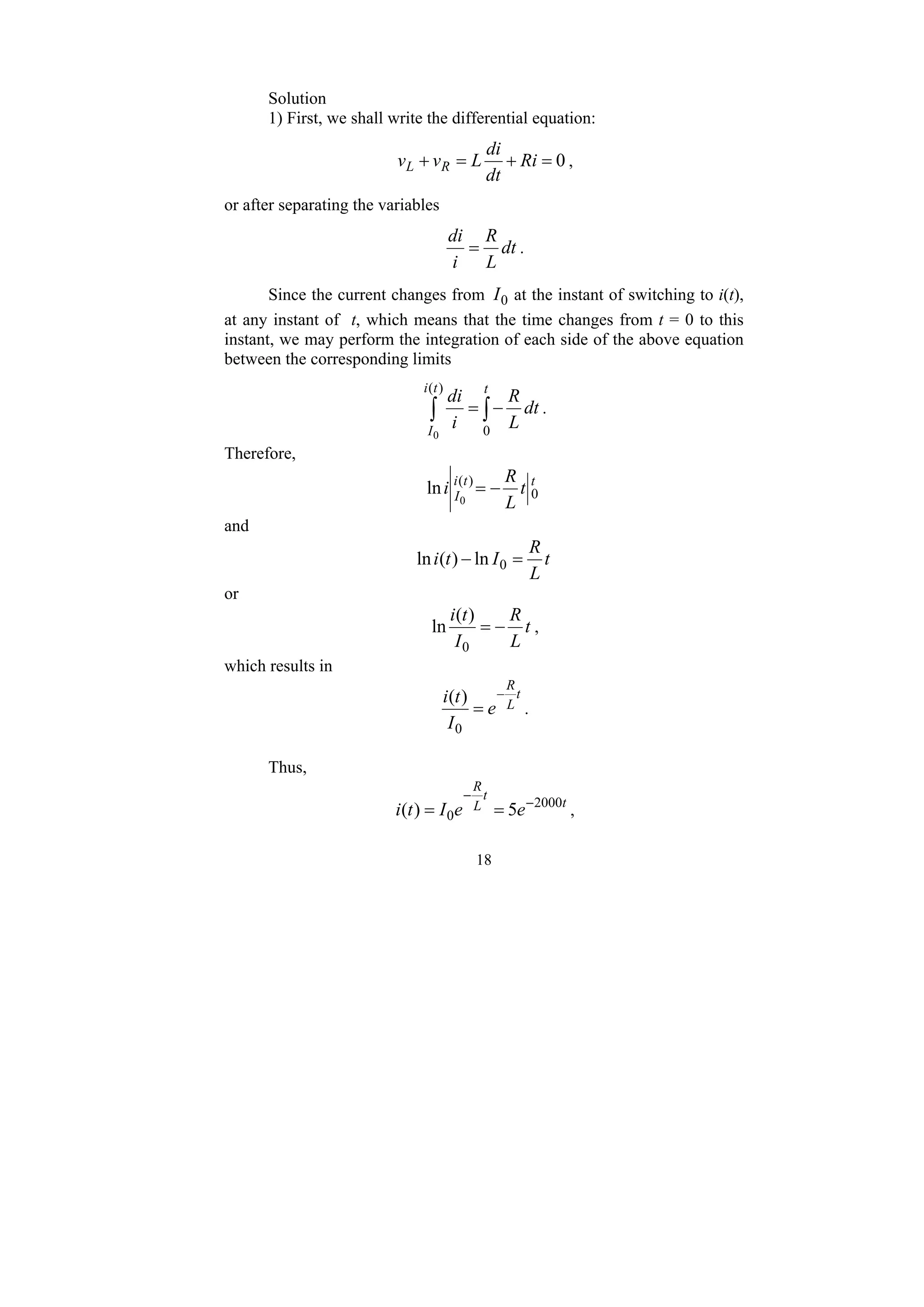 18
Solution
1) First, we shall write the differential equation:
0
=
+
=
+ Ri
dt
di
L
v
v R
L ,
or after separating the variables
dt
L
R
i
di
= .
Since the current changes from 0
I at the instant of switching to i(t),
at any instant of t, which means that the time changes from t = 0 to this
instant, we may perform the integration of each side of the above equation
between the corresponding limits
∫ ∫−
=
)
(
0
0
t
i
I
t
dt
L
R
i
di
.
Therefore,
t
t
i
I t
L
R
i 0
)
(
0
ln −
=
and
t
L
R
I
t
i =
− 0
ln
)
(
ln
or
t
L
R
I
t
i
−
=
0
)
(
ln ,
which results in
t
L
R
e
I
t
i −
=
0
)
(
.
Thus,
t
t
L
R
e
e
I
t
i 2000
0 5
)
( −
−
=
= ,
 