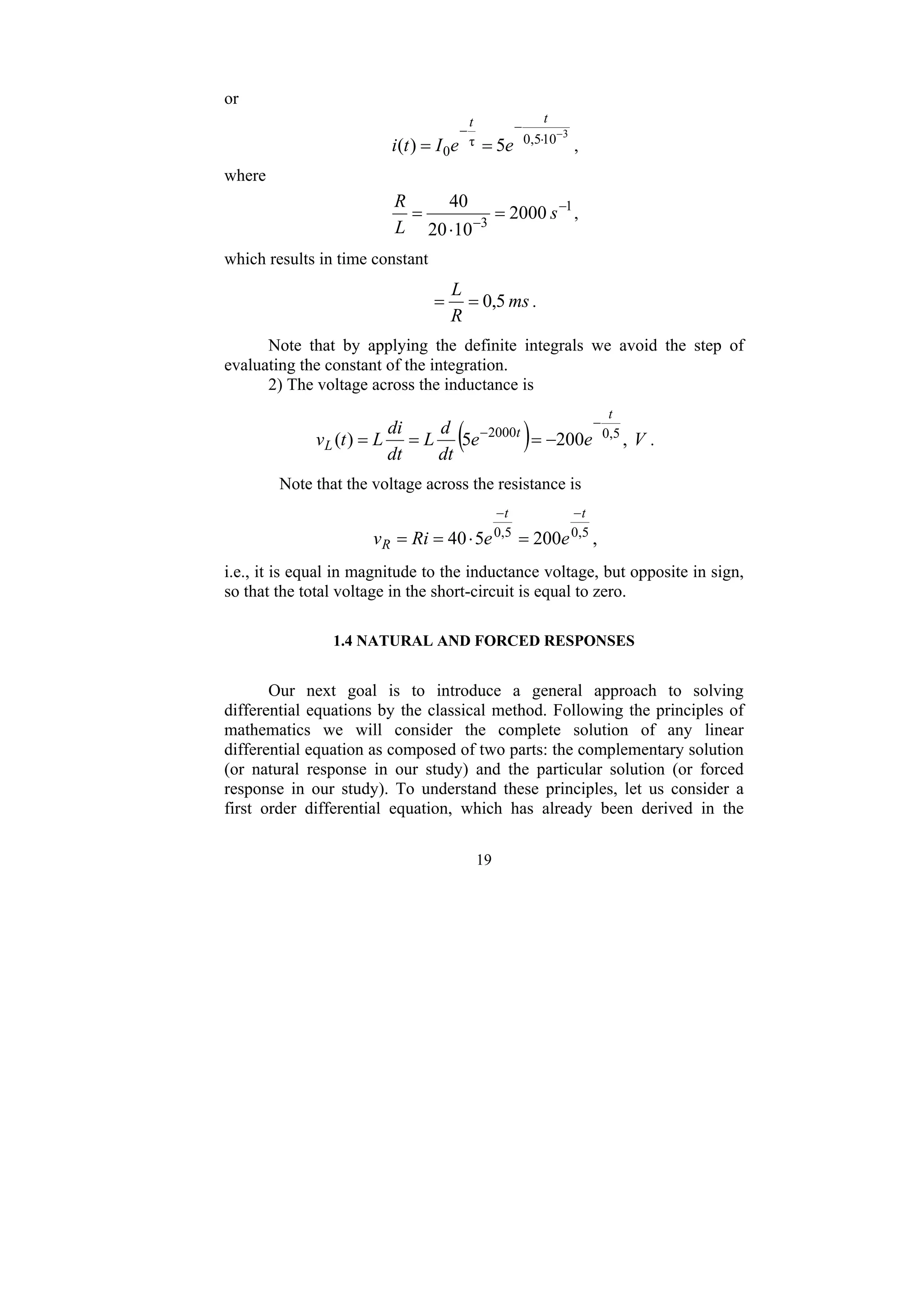 19
or
3
10
5
,
0
τ
0 5
)
(
−
⋅
−
−
=
=
t
t
e
e
I
t
i ,
where
1
3
2000
10
20
40 −
−
=
⋅
= s
L
R
,
which results in time constant
ms
R
L
5
,
0
=
= .
Note that by applying the definite integrals we avoid the step of
evaluating the constant of the integration.
2) The voltage across the inductance is
( ) V
e
e
dt
d
L
dt
di
L
t
v
t
t
L ,
200
5
)
( 5
,
0
2000
−
−
−
=
=
= .
Note that the voltage across the resistance is
5
,
0
5
,
0
200
5
40
t
t
R e
e
Ri
v
−
−
=
⋅
=
= ,
i.e., it is equal in magnitude to the inductance voltage, but opposite in sign,
so that the total voltage in the short-circuit is equal to zero.
1.4 NATURAL AND FORCED RESPONSES
Our next goal is to introduce a general approach to solving
differential equations by the classical method. Following the principles of
mathematics we will consider the complete solution of any linear
differential equation as composed of two parts: the complementary solution
(or natural response in our study) and the particular solution (or forced
response in our study). To understand these principles, let us consider a
first order differential equation, which has already been derived in the
 