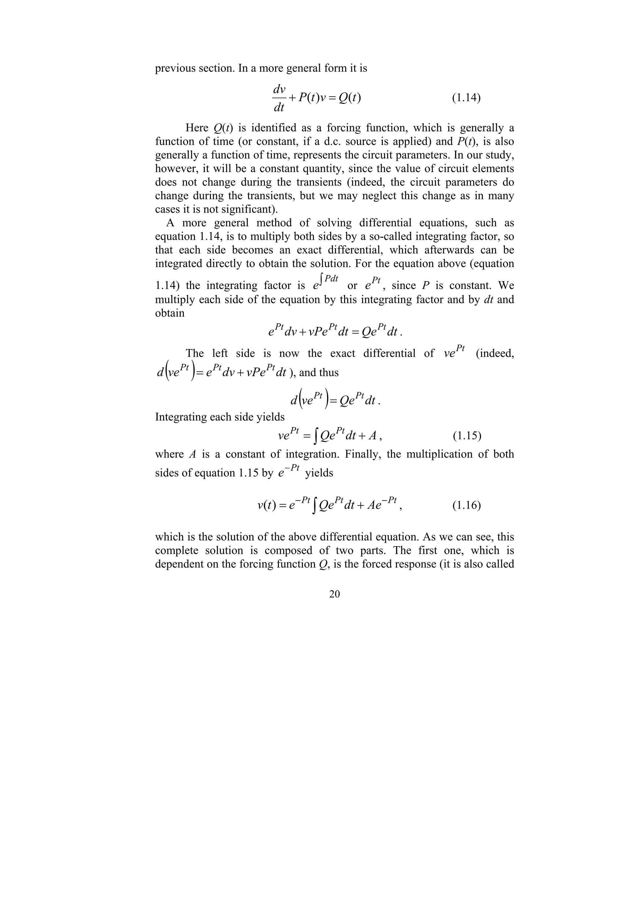 20
previous section. In a more general form it is
)
(
)
( t
Q
v
t
P
dt
dv
=
+ (1.14)
Here Q(t) is identified as a forcing function, which is generally a
function of time (or constant, if a d.c. source is applied) and P(t), is also
generally a function of time, represents the circuit parameters. In our study,
however, it will be a constant quantity, since the value of circuit elements
does not change during the transients (indeed, the circuit parameters do
change during the transients, but we may neglect this change as in many
cases it is not significant).
A more general method of solving differential equations, such as
equation 1.14, is to multiply both sides by a so-called integrating factor, so
that each side becomes an exact differential, which afterwards can be
integrated directly to obtain the solution. For the equation above (equation
1.14) the integrating factor is ∫Pdt
e or Pt
e , since P is constant. We
multiply each side of the equation by this integrating factor and by dt and
obtain
dt
Qe
dt
vPe
dv
e Pt
Pt
Pt
=
+ .
The left side is now the exact differential of Pt
ve (indeed,
( ) dt
vPe
dv
e
ve
d Pt
Pt
Pt
+
= ), and thus
( ) dt
Qe
ve
d Pt
Pt
= .
Integrating each side yields
∫ +
= A
dt
Qe
ve Pt
Pt
, (1.15)
where A is a constant of integration. Finally, the multiplication of both
sides of equation 1.15 by Pt
e−
yields
Pt
Pt
Pt
Ae
dt
Qe
e
t
v −
−
+
= ∫
)
( , (1.16)
which is the solution of the above differential equation. As we can see, this
complete solution is composed of two parts. The first one, which is
dependent on the forcing function Q, is the forced response (it is also called
 
