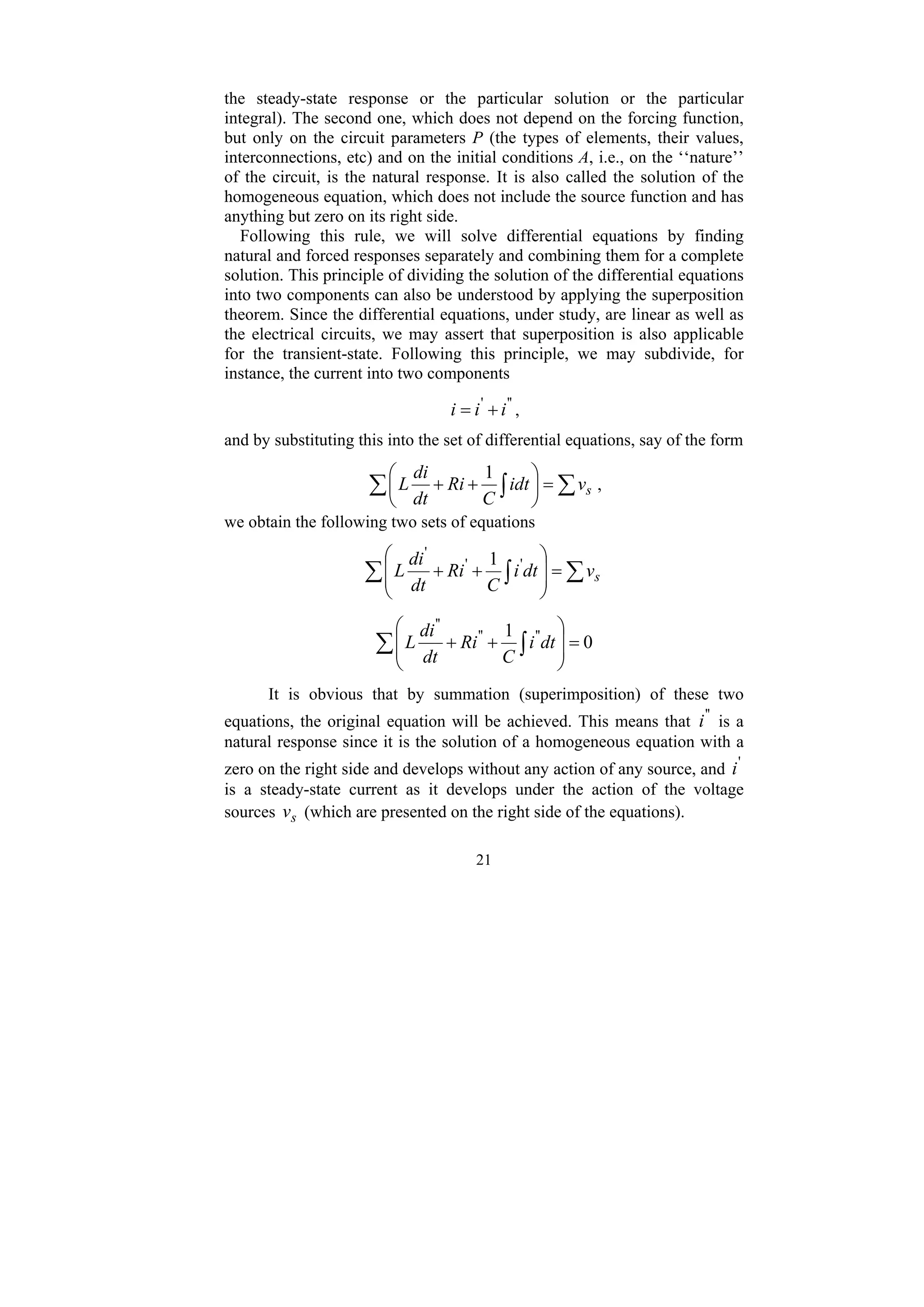 21
the steady-state response or the particular solution or the particular
integral). The second one, which does not depend on the forcing function,
but only on the circuit parameters P (the types of elements, their values,
interconnections, etc) and on the initial conditions A, i.e., on the ‘‘nature’’
of the circuit, is the natural response. It is also called the solution of the
homogeneous equation, which does not include the source function and has
anything but zero on its right side.
Following this rule, we will solve differential equations by finding
natural and forced responses separately and combining them for a complete
solution. This principle of dividing the solution of the differential equations
into two components can also be understood by applying the superposition
theorem. Since the differential equations, under study, are linear as well as
the electrical circuits, we may assert that superposition is also applicable
for the transient-state. Following this principle, we may subdivide, for
instance, the current into two components
'
'
'
i
i
i +
= ,
and by substituting this into the set of differential equations, say of the form
∑
∑ ∫ =
⎟
⎠
⎞
⎜
⎝
⎛
+
+ s
v
idt
C
Ri
dt
di
L
1
,
we obtain the following two sets of equations
∑
∑ ∫ =
⎟
⎟
⎠
⎞
⎜
⎜
⎝
⎛
+
+ s
v
dt
i
C
Ri
dt
di
L '
'
'
1
0
1 '
'
'
'
'
'
=
⎟
⎟
⎠
⎞
⎜
⎜
⎝
⎛
+
+
∑ ∫ dt
i
C
Ri
dt
di
L
It is obvious that by summation (superimposition) of these two
equations, the original equation will be achieved. This means that '
'
i is a
natural response since it is the solution of a homogeneous equation with a
zero on the right side and develops without any action of any source, and '
i
is a steady-state current as it develops under the action of the voltage
sources s
v (which are presented on the right side of the equations).
 