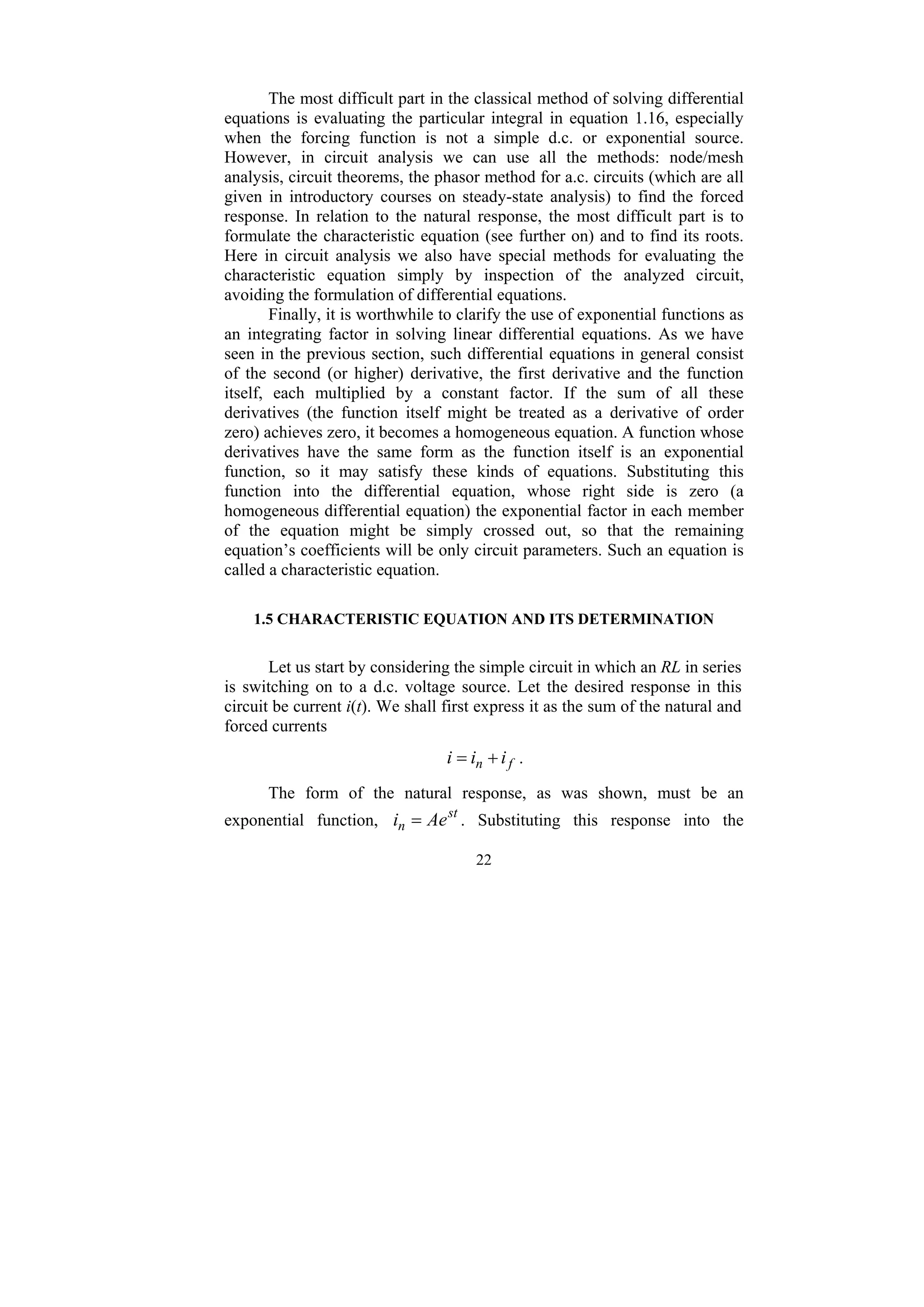 22
The most difficult part in the classical method of solving differential
equations is evaluating the particular integral in equation 1.16, especially
when the forcing function is not a simple d.c. or exponential source.
However, in circuit analysis we can use all the methods: node/mesh
analysis, circuit theorems, the phasor method for a.c. circuits (which are all
given in introductory courses on steady-state analysis) to find the forced
response. In relation to the natural response, the most difficult part is to
formulate the characteristic equation (see further on) and to find its roots.
Here in circuit analysis we also have special methods for evaluating the
characteristic equation simply by inspection of the analyzed circuit,
avoiding the formulation of differential equations.
Finally, it is worthwhile to clarify the use of exponential functions as
an integrating factor in solving linear differential equations. As we have
seen in the previous section, such differential equations in general consist
of the second (or higher) derivative, the first derivative and the function
itself, each multiplied by a constant factor. If the sum of all these
derivatives (the function itself might be treated as a derivative of order
zero) achieves zero, it becomes a homogeneous equation. A function whose
derivatives have the same form as the function itself is an exponential
function, so it may satisfy these kinds of equations. Substituting this
function into the differential equation, whose right side is zero (a
homogeneous differential equation) the exponential factor in each member
of the equation might be simply crossed out, so that the remaining
equation’s coefficients will be only circuit parameters. Such an equation is
called a characteristic equation.
1.5 CHARACTERISTIC EQUATION AND ITS DETERMINATION
Let us start by considering the simple circuit in which an RL in series
is switching on to a d.c. voltage source. Let the desired response in this
circuit be current i(t). We shall first express it as the sum of the natural and
forced currents
f
n i
i
i +
= .
The form of the natural response, as was shown, must be an
exponential function, st
n Ae
i = . Substituting this response into the
 