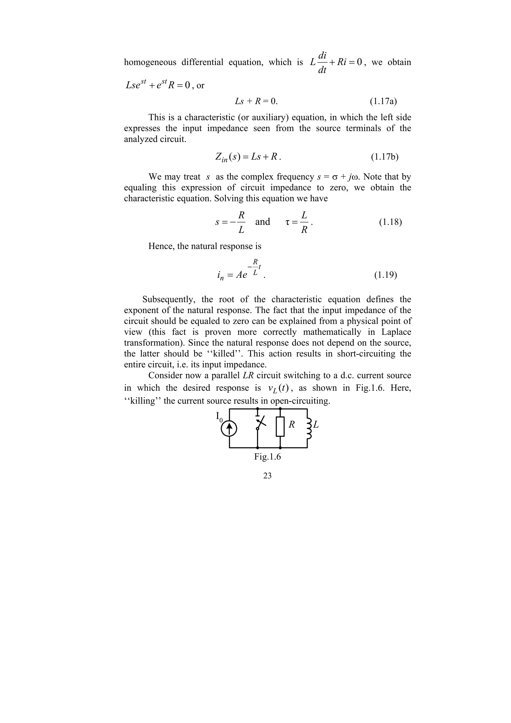 23
homogeneous differential equation, which is 0
=
+ Ri
dt
di
L , we obtain
0
=
+ R
e
Lse st
st
, or
Ls + R = 0. (1.17a)
This is a characteristic (or auxiliary) equation, in which the left side
expresses the input impedance seen from the source terminals of the
analyzed circuit.
R
Ls
s
Zin +
=
)
( . (1.17b)
We may treat s as the complex frequency s = σ + jω. Note that by
equaling this expression of circuit impedance to zero, we obtain the
characteristic equation. Solving this equation we have
R
L
L
R
s =
−
= τ
and . (1.18)
Hence, the natural response is
t
L
R
n Ae
i
−
= . (1.19)
Subsequently, the root of the characteristic equation defines the
exponent of the natural response. The fact that the input impedance of the
circuit should be equaled to zero can be explained from a physical point of
view (this fact is proven more correctly mathematically in Laplace
transformation). Since the natural response does not depend on the source,
the latter should be ‘‘killed’’. This action results in short-circuiting the
entire circuit, i.e. its input impedance.
Consider now a parallel LR circuit switching to a d.c. current source
in which the desired response is )
(t
vL , as shown in Fig.1.6. Here,
‘‘killing’’ the current source results in open-circuiting.
L
R
I0
Fig.1.6
 