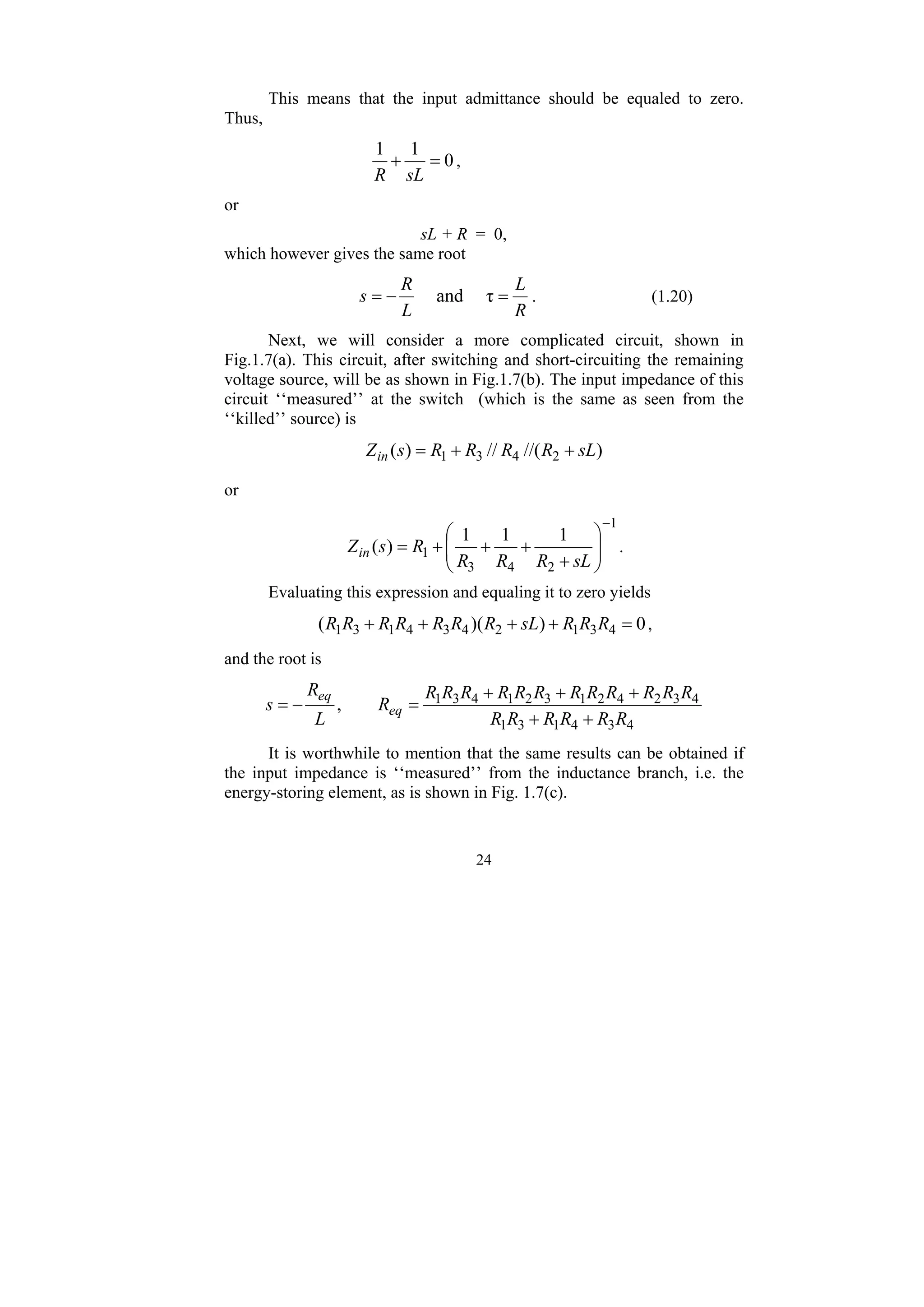 24
This means that the input admittance should be equaled to zero.
Thus,
0
1
1
=
+
sL
R
,
or
sL + R = 0,
which however gives the same root
R
L
L
R
s =
−
= τ
and . (1.20)
Next, we will consider a more complicated circuit, shown in
Fig.1.7(a). This circuit, after switching and short-circuiting the remaining
voltage source, will be as shown in Fig.1.7(b). The input impedance of this
circuit ‘‘measured’’ at the switch (which is the same as seen from the
‘‘killed’’ source) is
)
//(
//
)
( 2
4
3
1 sL
R
R
R
R
s
Zin +
+
=
or
1
2
4
3
1
1
1
1
)
(
−
⎟
⎟
⎠
⎞
⎜
⎜
⎝
⎛
+
+
+
+
=
sL
R
R
R
R
s
Zin .
Evaluating this expression and equaling it to zero yields
0
)
)(
( 4
3
1
2
4
3
4
1
3
1 =
+
+
+
+ R
R
R
sL
R
R
R
R
R
R
R ,
and the root is
4
3
4
1
3
1
4
3
2
4
2
1
3
2
1
4
3
1
,
R
R
R
R
R
R
R
R
R
R
R
R
R
R
R
R
R
R
R
L
R
s eq
eq
+
+
+
+
+
=
−
=
It is worthwhile to mention that the same results can be obtained if
the input impedance is ‘‘measured’’ from the inductance branch, i.e. the
energy-storing element, as is shown in Fig. 1.7(c).
 