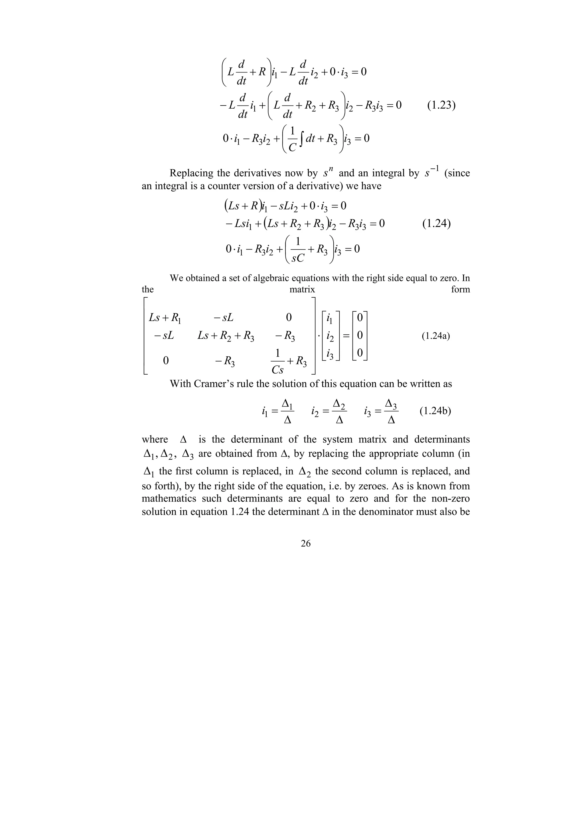 26
0
0 3
2
1 =
⋅
+
−
⎟
⎠
⎞
⎜
⎝
⎛
+ i
i
dt
d
L
i
R
dt
d
L
0
3
3
2
3
2
1 =
−
⎟
⎠
⎞
⎜
⎝
⎛
+
+
+
− i
R
i
R
R
dt
d
L
i
dt
d
L (1.23)
0
1
0 3
3
2
3
1 =
⎟
⎠
⎞
⎜
⎝
⎛
+
+
−
⋅ ∫ i
R
dt
C
i
R
i
Replacing the derivatives now by n
s and an integral by 1
−
s (since
an integral is a counter version of a derivative) we have
( ) 0
0 3
2
1 =
⋅
+
−
+ i
sLi
i
R
Ls
( ) 0
3
3
2
3
2
1 =
−
+
+
+
− i
R
i
R
R
Ls
Lsi (1.24)
0
1
0 3
3
2
3
1 =
⎟
⎠
⎞
⎜
⎝
⎛
+
+
−
⋅ i
R
sC
i
R
i
We obtained a set of algebraic equations with the right side equal to zero. In
the matrix form
⎥
⎥
⎥
⎦
⎤
⎢
⎢
⎢
⎣
⎡
=
⎥
⎥
⎥
⎦
⎤
⎢
⎢
⎢
⎣
⎡
⋅
⎥
⎥
⎥
⎥
⎥
⎦
⎤
⎢
⎢
⎢
⎢
⎢
⎣
⎡
+
−
−
+
+
−
−
+
0
0
0
1
0
0
3
2
1
3
3
3
3
2
1
i
i
i
R
Cs
R
R
R
R
Ls
sL
sL
R
Ls
(1.24a)
With Cramer’s rule the solution of this equation can be written as
Δ
Δ
=
Δ
Δ
=
Δ
Δ
= 3
3
2
2
1
1 i
i
i (1.24b)
where Δ is the determinant of the system matrix and determinants
3
2
1 ,
, Δ
Δ
Δ are obtained from Δ, by replacing the appropriate column (in
1
Δ the first column is replaced, in 2
Δ the second column is replaced, and
so forth), by the right side of the equation, i.e. by zeroes. As is known from
mathematics such determinants are equal to zero and for the non-zero
solution in equation 1.24 the determinant Δ in the denominator must also be
 