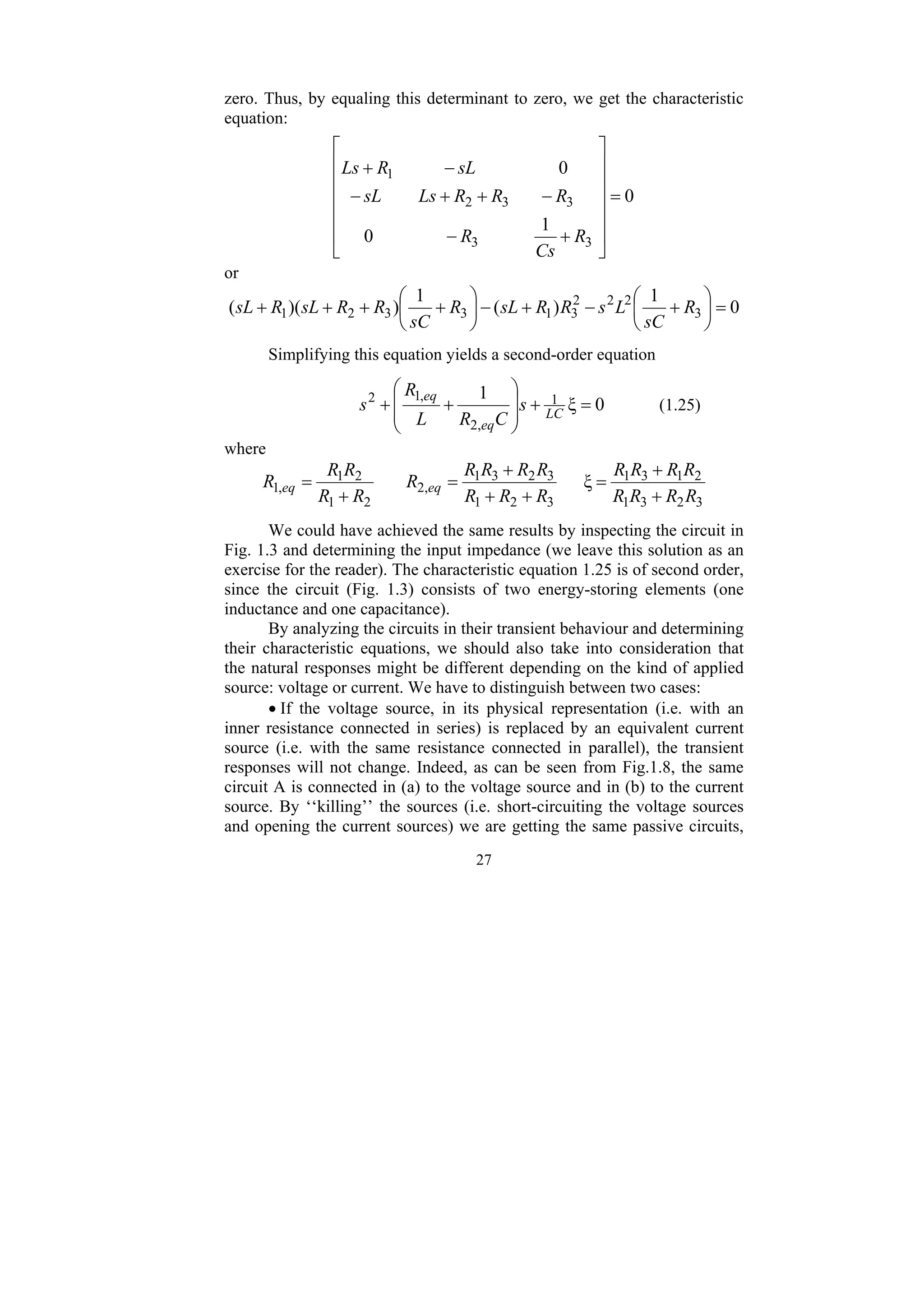 27
zero. Thus, by equaling this determinant to zero, we get the characteristic
equation:
0
1
0
0
3
3
3
3
2
1
=
⎥
⎥
⎥
⎥
⎥
⎦
⎤
⎢
⎢
⎢
⎢
⎢
⎣
⎡
+
−
−
+
+
−
−
+
R
Cs
R
R
R
R
Ls
sL
sL
R
Ls
or
0
1
)
(
1
)
)(
( 3
2
2
2
3
1
3
3
2
1 =
⎟
⎠
⎞
⎜
⎝
⎛
+
−
+
−
⎟
⎠
⎞
⎜
⎝
⎛
+
+
+
+ R
sC
L
s
R
R
sL
R
sC
R
R
sL
R
sL
Simplifying this equation yields a second-order equation
0
ξ
1 1
,
2
,
1
2
=
+
⎟
⎟
⎠
⎞
⎜
⎜
⎝
⎛
+
+ LC
eq
eq
s
C
R
L
R
s (1.25)
where
3
2
3
1
2
1
3
1
3
2
1
3
2
3
1
,
2
2
1
2
1
,
1 ξ
R
R
R
R
R
R
R
R
R
R
R
R
R
R
R
R
R
R
R
R
R eq
eq
+
+
=
+
+
+
=
+
=
We could have achieved the same results by inspecting the circuit in
Fig. 1.3 and determining the input impedance (we leave this solution as an
exercise for the reader). The characteristic equation 1.25 is of second order,
since the circuit (Fig. 1.3) consists of two energy-storing elements (one
inductance and one capacitance).
By analyzing the circuits in their transient behaviour and determining
their characteristic equations, we should also take into consideration that
the natural responses might be different depending on the kind of applied
source: voltage or current. We have to distinguish between two cases:
• If the voltage source, in its physical representation (i.e. with an
inner resistance connected in series) is replaced by an equivalent current
source (i.e. with the same resistance connected in parallel), the transient
responses will not change. Indeed, as can be seen from Fig.1.8, the same
circuit A is connected in (a) to the voltage source and in (b) to the current
source. By ‘‘killing’’ the sources (i.e. short-circuiting the voltage sources
and opening the current sources) we are getting the same passive circuits,
 