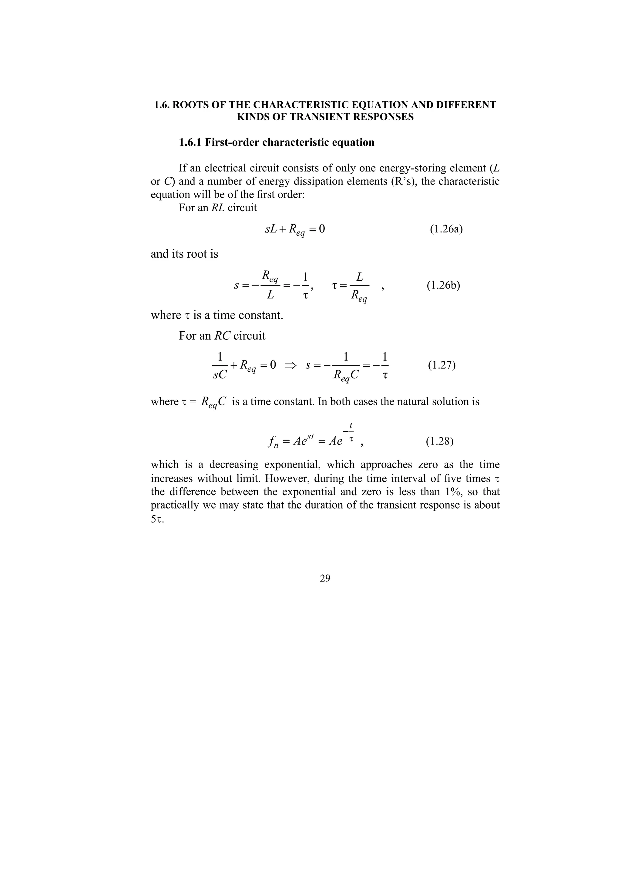 29
1.6. ROOTS OF THE CHARACTERISTIC EQUATION AND DIFFERENT
KINDS OF TRANSIENT RESPONSES
1.6.1 First-order characteristic equation
If an electrical circuit consists of only one energy-storing element (L
or C) and a number of energy dissipation elements (R’s), the characteristic
equation will be of the first order:
For an RL circuit
0
=
+ eq
R
sL (1.26a)
and its root is
,
τ
,
τ
1
eq
eq
R
L
L
R
s =
−
=
−
= (1.26b)
where τ is a time constant.
For an RC circuit
τ
1
1
0
1
−
=
−
=
⇒
=
+
C
R
s
R
sC eq
eq (1.27)
where τ = C
Req is a time constant. In both cases the natural solution is
,
τ
t
st
n Ae
Ae
f
−
=
= (1.28)
which is a decreasing exponential, which approaches zero as the time
increases without limit. However, during the time interval of five times τ
the difference between the exponential and zero is less than 1%, so that
practically we may state that the duration of the transient response is about
5τ.
 