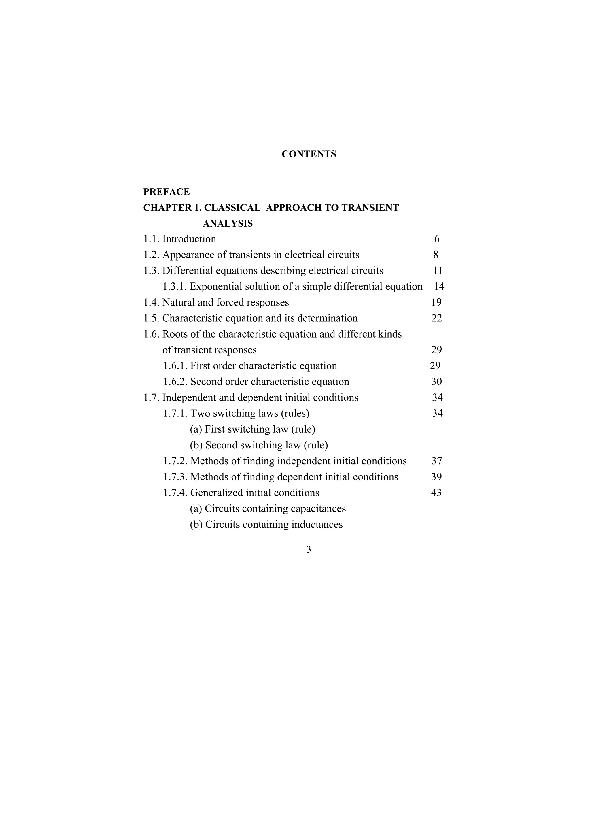 3
CONTENTS
PREFACE
CHAPTER 1. CLASSICAL APPROACH TO TRANSIENT
ANALYSIS
1.1. Introduction 6
1.2. Appearance of transients in electrical circuits 8
1.3. Differential equations describing electrical circuits 11
1.3.1. Exponential solution of a simple differential equation 14
1.4. Natural and forced responses 19
1.5. Characteristic equation and its determination 22
1.6. Roots of the characteristic equation and different kinds
of transient responses 29
1.6.1. First order characteristic equation 29
1.6.2. Second order characteristic equation 30
1.7. Independent and dependent initial conditions 34
1.7.1. Two switching laws (rules) 34
(a) First switching law (rule)
(b) Second switching law (rule)
1.7.2. Methods of finding independent initial conditions 37
1.7.3. Methods of finding dependent initial conditions 39
1.7.4. Generalized initial conditions 43
(a) Circuits containing capacitances
(b) Circuits containing inductances
 