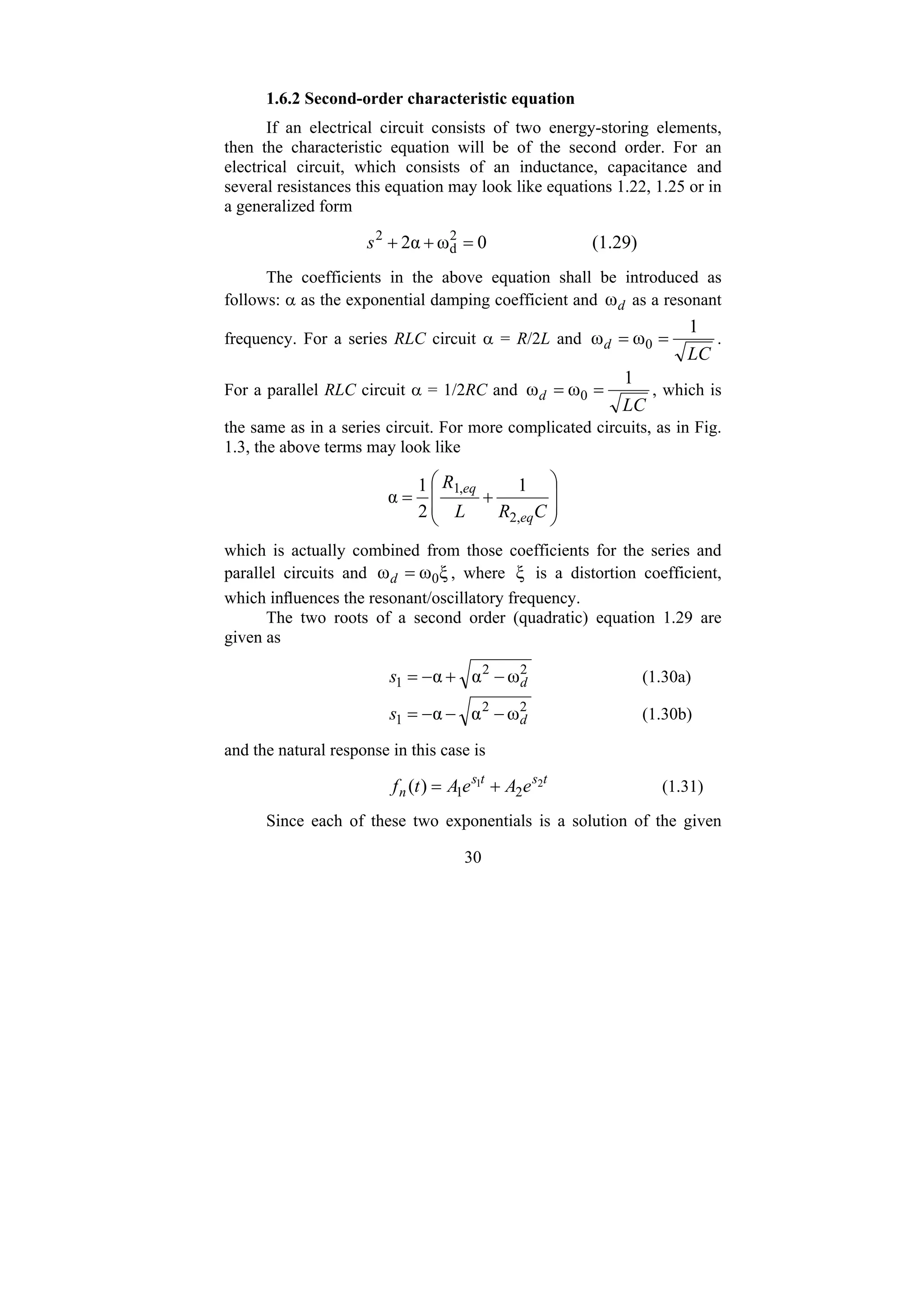 30
1.6.2 Second-order characteristic equation
If an electrical circuit consists of two energy-storing elements,
then the characteristic equation will be of the second order. For an
electrical circuit, which consists of an inductance, capacitance and
several resistances this equation may look like equations 1.22, 1.25 or in
a generalized form
0
ω
α
2 2
d
2
=
+
+
s (1.29)
The coefficients in the above equation shall be introduced as
follows: α as the exponential damping coefficient and d
ω as a resonant
frequency. For a series RLC circuit α = R/2L and
LC
d
1
ω
ω 0 =
= .
For a parallel RLC circuit α = 1/2RC and
LC
d
1
ω
ω 0 =
= , which is
the same as in a series circuit. For more complicated circuits, as in Fig.
1.3, the above terms may look like
⎟
⎟
⎠
⎞
⎜
⎜
⎝
⎛
+
=
C
R
L
R
eq
eq
,
2
,
1 1
2
1
α
which is actually combined from those coefficients for the series and
parallel circuits and ξ
ω
ω 0
=
d , where ξ is a distortion coefficient,
which influences the resonant/oscillatory frequency.
The two roots of a second order (quadratic) equation 1.29 are
given as
2
2
1 ω
α
α d
s −
+
−
= (1.30a)
2
2
1 ω
α
α d
s −
−
−
= (1.30b)
and the natural response in this case is
t
s
t
s
n e
A
e
A
t
f 2
1
2
1
)
( +
= (1.31)
Since each of these two exponentials is a solution of the given
 